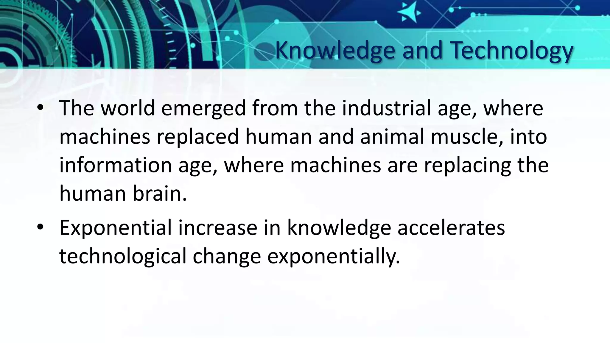 Knowledge and Technology
• The world emerged from the industrial age, where
machines replaced human and animal muscle, into
information age, where machines are replacing the
human brain.
• Exponential increase in knowledge accelerates
technological change exponentially.
 