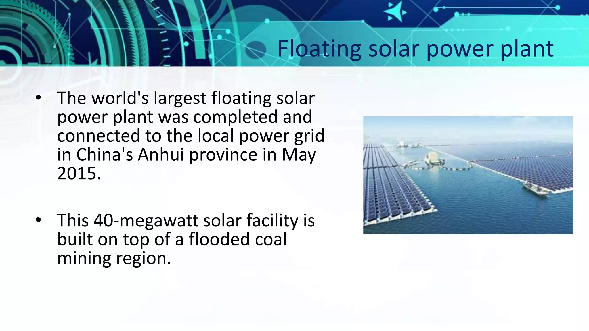 Floating solar power plant
• The world's largest floating solar
power plant was completed and
connected to the local power grid
in China's Anhui province in May
2015.
• This 40-megawatt solar facility is
built on top of a flooded coal
mining region.
 