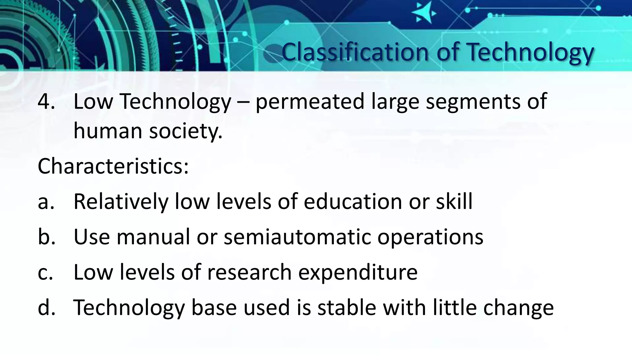 Classification of Technology
4. Low Technology – permeated large segments of
human society.
Characteristics:
a. Relatively low levels of education or skill
b. Use manual or semiautomatic operations
c. Low levels of research expenditure
d. Technology base used is stable with little change
 