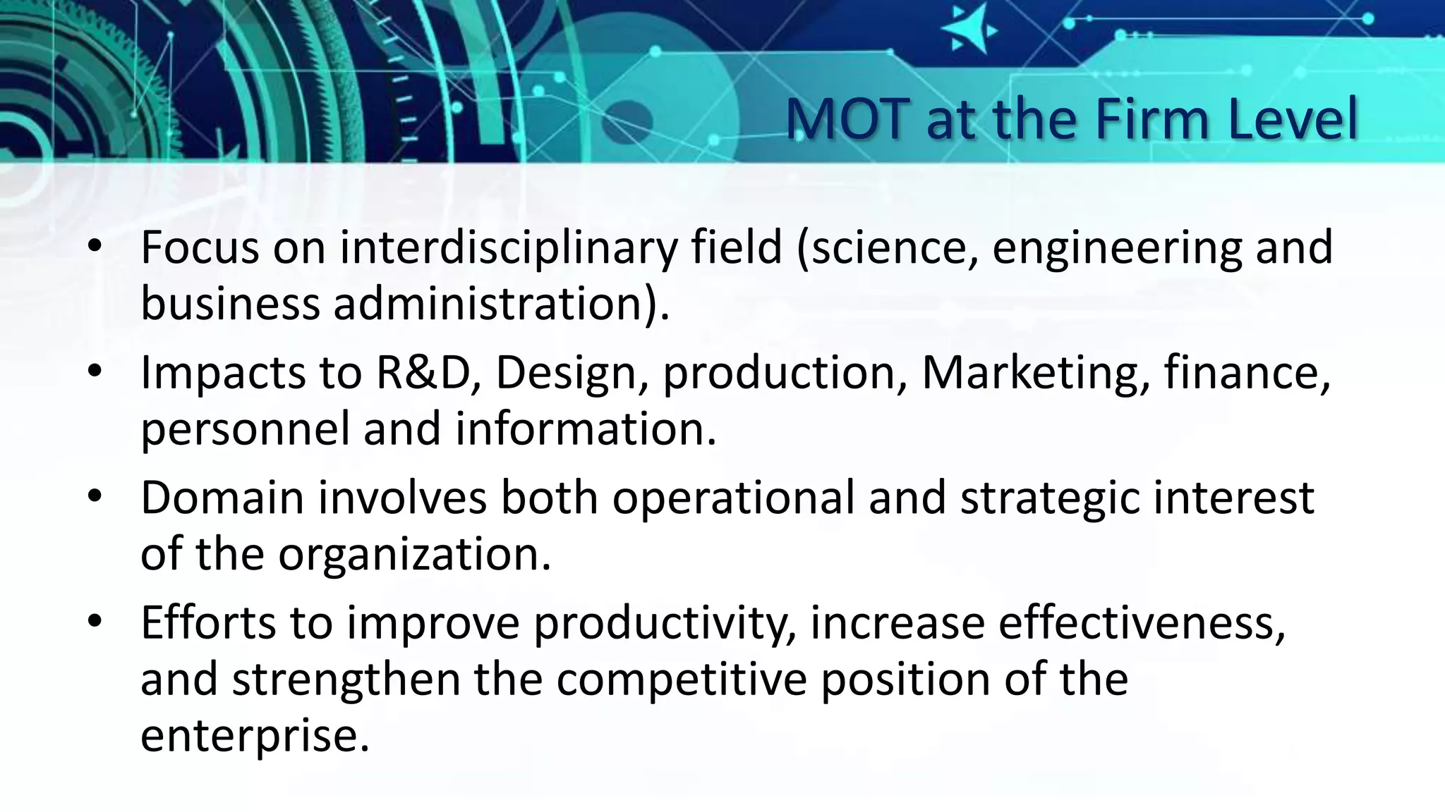 MOT at the Firm Level
• Focus on interdisciplinary field (science, engineering and
business administration).
• Impacts to R&D, Design, production, Marketing, finance,
personnel and information.
• Domain involves both operational and strategic interest
of the organization.
• Efforts to improve productivity, increase effectiveness,
and strengthen the competitive position of the
enterprise.
 