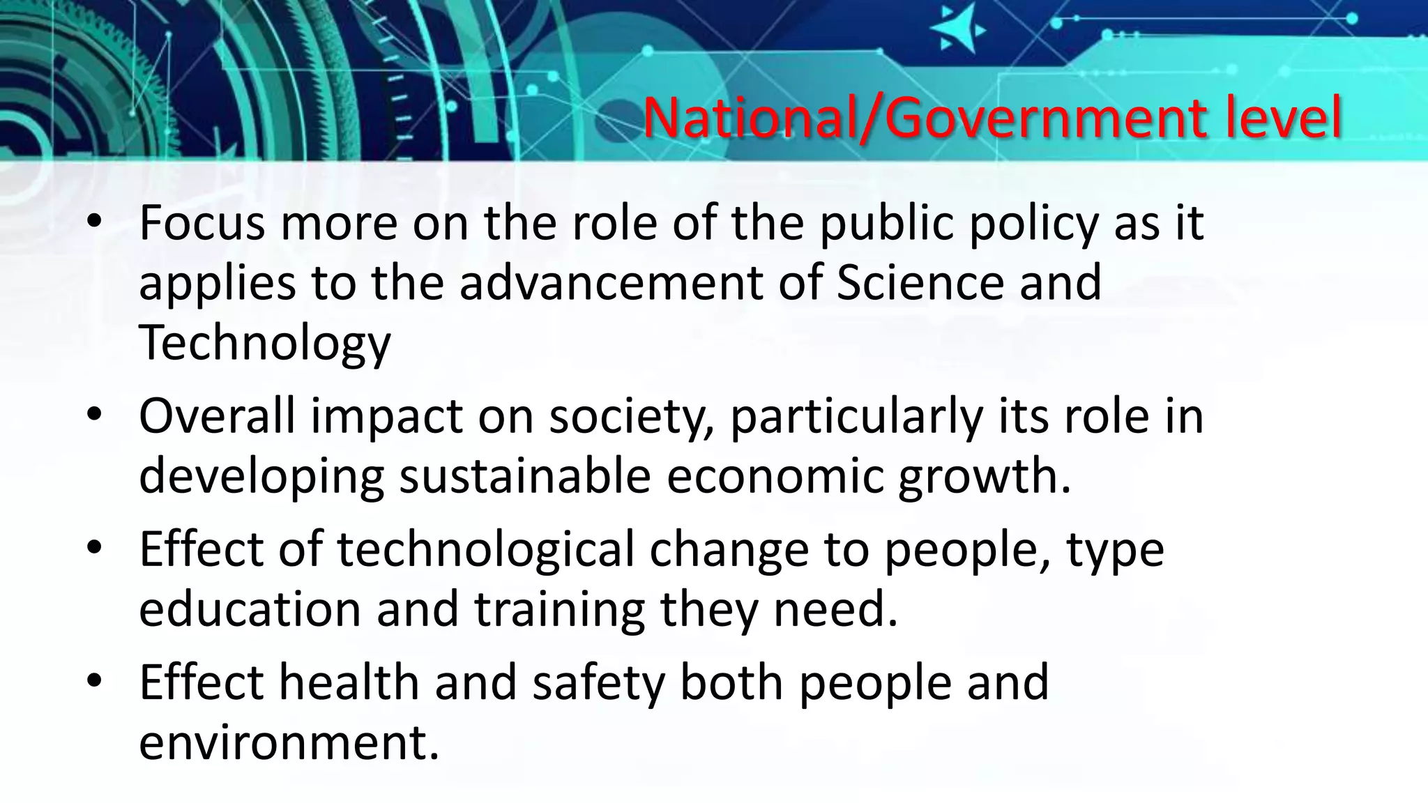 National/Government level
• Focus more on the role of the public policy as it
applies to the advancement of Science and
Technology
• Overall impact on society, particularly its role in
developing sustainable economic growth.
• Effect of technological change to people, type
education and training they need.
• Effect health and safety both people and
environment.
 