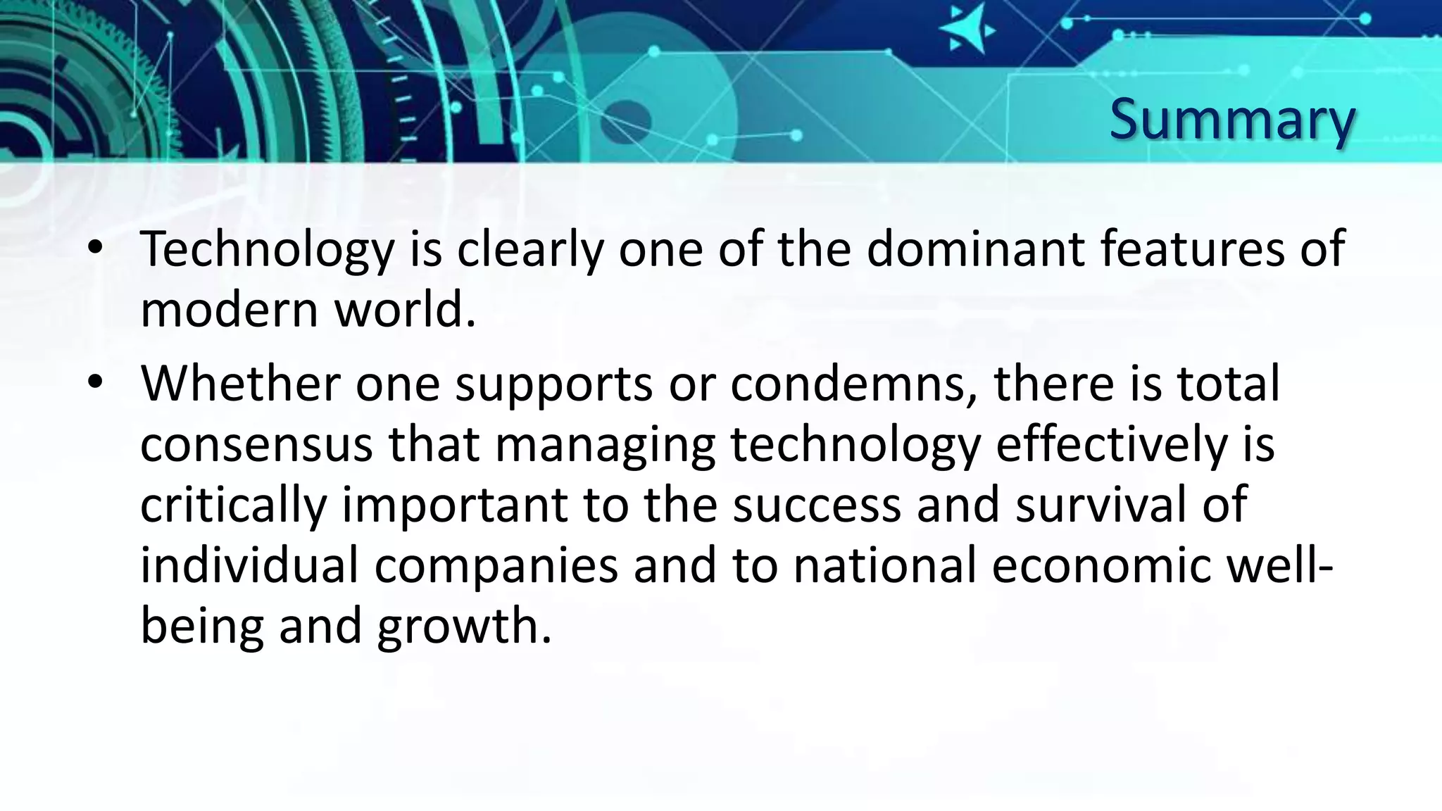 Summary
• Technology is clearly one of the dominant features of
modern world.
• Whether one supports or condemns, there is total
consensus that managing technology effectively is
critically important to the success and survival of
individual companies and to national economic well-
being and growth.
 