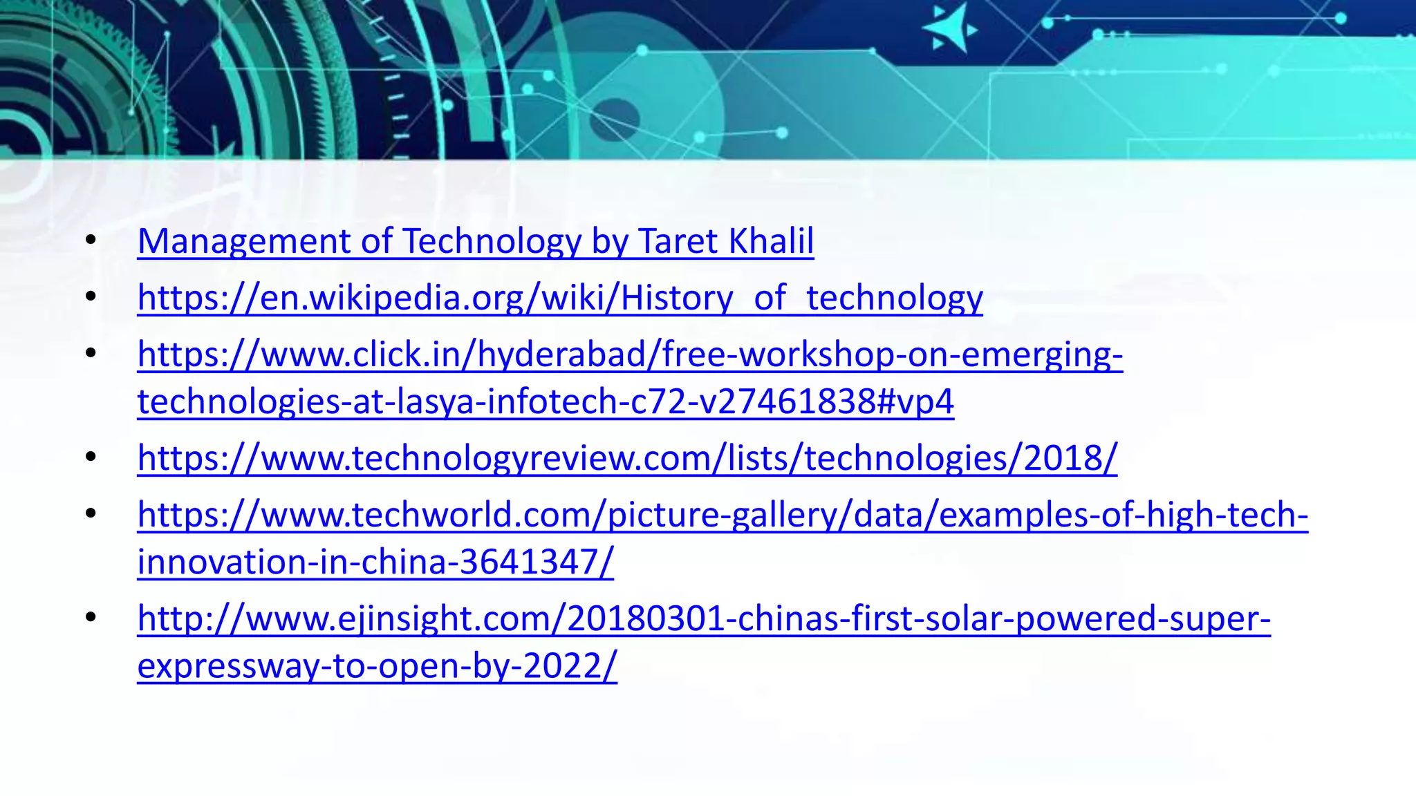 • Management of Technology by Taret Khalil
• https://en.wikipedia.org/wiki/History_of_technology
• https://www.click.in/hyderabad/free-workshop-on-emerging-
technologies-at-lasya-infotech-c72-v27461838#vp4
• https://www.technologyreview.com/lists/technologies/2018/
• https://www.techworld.com/picture-gallery/data/examples-of-high-tech-
innovation-in-china-3641347/
• http://www.ejinsight.com/20180301-chinas-first-solar-powered-super-
expressway-to-open-by-2022/
 
