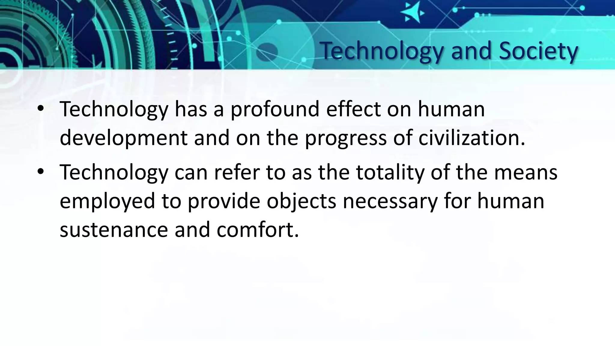 Technology and Society
• Technology has a profound effect on human
development and on the progress of civilization.
• Technology can refer to as the totality of the means
employed to provide objects necessary for human
sustenance and comfort.
 