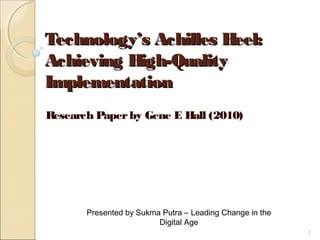 Technology’s Achilles Heel:Technology’s Achilles Heel:
Achieving High-QualityAchieving High-Quality
ImplementationImplementation
Research Paperby Gene E Hall (2010)
Presented by Sukma Putra – Leading Change in the
Digital Age
1
 