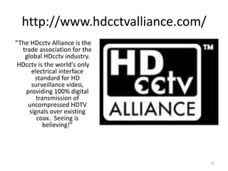 http://www.hdcctvalliance.com/
“The HDcctv Alliance is the
  trade association for the
   global HDcctv industry.
 HDcctv is the world's only
      electrical interface
       standard for HD
      surveillance video,
   providing 100% digital
        transmission of
    uncompressed HDTV
     signals over existing
        coax. Seeing is
           believing!”




                                   22
 