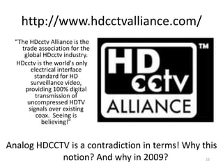 http://www.hdcctvalliance.com/
  “The HDcctv Alliance is the
    trade association for the
     global HDcctv industry.
   HDcctv is the world's only
        electrical interface
         standard for HD
        surveillance video,
     providing 100% digital
          transmission of
      uncompressed HDTV
       signals over existing
          coax. Seeing is
             believing!”


Analog HDCCTV is a contradiction in terms! Why this
            notion? And why in 2009?            23
 