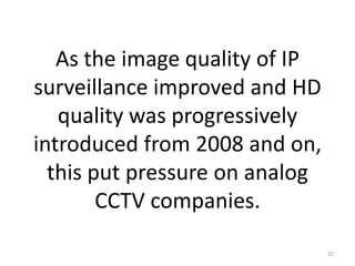 As the image quality of IP
surveillance improved and HD
   quality was progressively
introduced from 2008 and on,
  this put pressure on analog
        CCTV companies.

                                25
 