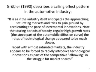 Grübler (1990) describes a sailing effect pattern
          in the automotive industry:
“It is as if the industry itself anticipates the approaching
        saturating markets and tries to gain ground by
  accelerating the pace of incremental innovations. Note
  that during periods of steady, regular high growth rates
   (the steep part of the automobile diffusion curve) the
     rates of technological change appeared to be much
                              slower.
    Faced with almost saturated markets, the industry
  appears to be forced to rapidly introduce technological
    innovations as part of the competitive "elbowing" in
                the struggle for market shares.”

                                                           34
 
