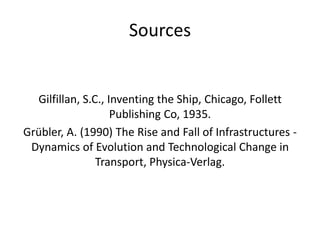 Sources


  Gilfillan, S.C., Inventing the Ship, Chicago, Follett
                    Publishing Co, 1935.
Grübler, A. (1990) The Rise and Fall of Infrastructures -
 Dynamics of Evolution and Technological Change in
                Transport, Physica-Verlag.
 