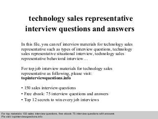 Interview questions and answers – free download/ pdf and ppt file
technology sales representative
interview questions and answers
In this file, you can ref interview materials for technology sales
representative such as types of interview questions, technology
sales representative situational interview, technology sales
representative behavioral interview…
For top job interview materials for technology sales
representative as following, please visit:
topinterviewquestions.info
• 150 sales interview questions
• Free ebook: 75 interview questions and answers
• Top 12 secrets to win every job interviews
For top materials: 150 sales interview questions, free ebook: 75 interview questions with answers
Pls visit: topinterviewquesitons.info
 