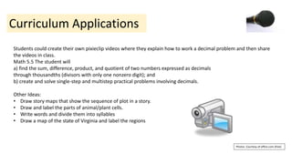 Curriculum Applications
Students could create their own pixieclip videos where they explain how to work a decimal problem and then share
the videos in class.
Math 5.5 The student will
a) find the sum, difference, product, and quotient of two numbers expressed as decimals
through thousandths (divisors with only one nonzero digit); and
b) create and solve single-step and multistep practical problems involving decimals.
Other Ideas:
• Draw story maps that show the sequence of plot in a story.
• Draw and label the parts of animal/plant cells.
• Write words and divide them into syllables
• Draw a map of the state of Virginia and label the regions
Photos Courtesy of office.com (free)
 