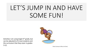LET’S JUMP IN AND HAVE
SOME FUN!
Photo Courtesy of office.com (free)
Activities I am using target 5th-grade, but
can be adjusted to fit most students and
the curriculum that they cover in grades
3-12.
 