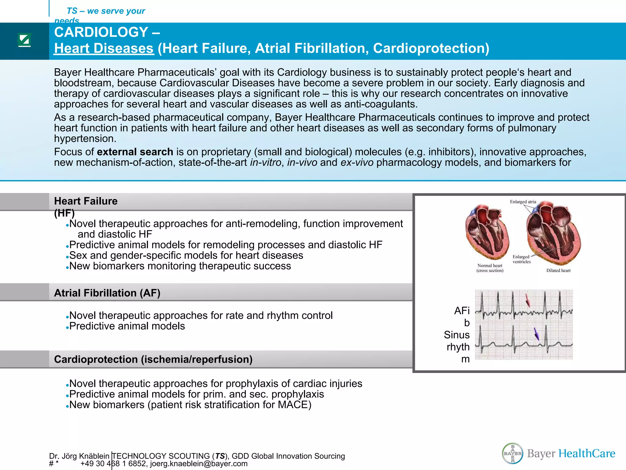 TS – we serve your
     needs
     CARDIOLOGY –
☑
     Heart Diseases (Heart Failure, Atrial Fibrillation, Cardioprotection)
     Bayer Healthcare Pharmaceuticals’ goal with its Cardiology business is to sustainably protect people‘s heart and
     bloodstream, because Cardiovascular Diseases have become a severe problem in our society. Early diagnosis and
     therapy of cardiovascular diseases plays a significant role – this is why our research concentrates on innovative
     approaches for several heart and vascular diseases as well as anti-coagulants.
     As a research-based pharmaceutical company, Bayer Healthcare Pharmaceuticals continues to improve and protect
     heart function in patients with heart failure and other heart diseases as well as secondary forms of pulmonary
     hypertension.
     Focus of external search is on proprietary (small and biological) molecules (e.g. inhibitors), innovative approaches,
     new mechanism-of-action, state-of-the-art in-vitro, in-vivo and ex-vivo pharmacology models, and biomarkers for


     Heart Failure
     (HF)
       ●Novel therapeutic approaches for anti-remodeling, function improvement
          and diastolic HF
       ●Predictive animal models for remodeling processes and diastolic HF
       ●Sex and gender-specific models for heart diseases
       ●New biomarkers monitoring therapeutic success


                                                                                                AFib
     Atrial Fibrillation (AF)

        ●Novel therapeutic approaches for rate and rhythm control                          AFi
        ●Predictive animal models
                                                                                      Sinus rhythm
                                                                                             b
                                                                                         Sinus
                                                                                         rhyth
     Cardioprotection (ischemia/reperfusion)                                                m

        ●Novel therapeutic approaches for prophylaxis of cardiac injuries
        ●Predictive animal models for prim. and sec. prophylaxis
        ●New biomarkers (patient risk stratification for MACE)




    Dr. Jörg Knäblein TECHNOLOGY SCOUTING (TS), GDD Global Innovation Sourcing
    #*       +49 30 468 1 6852, joerg.knaeblein@bayer.com
 