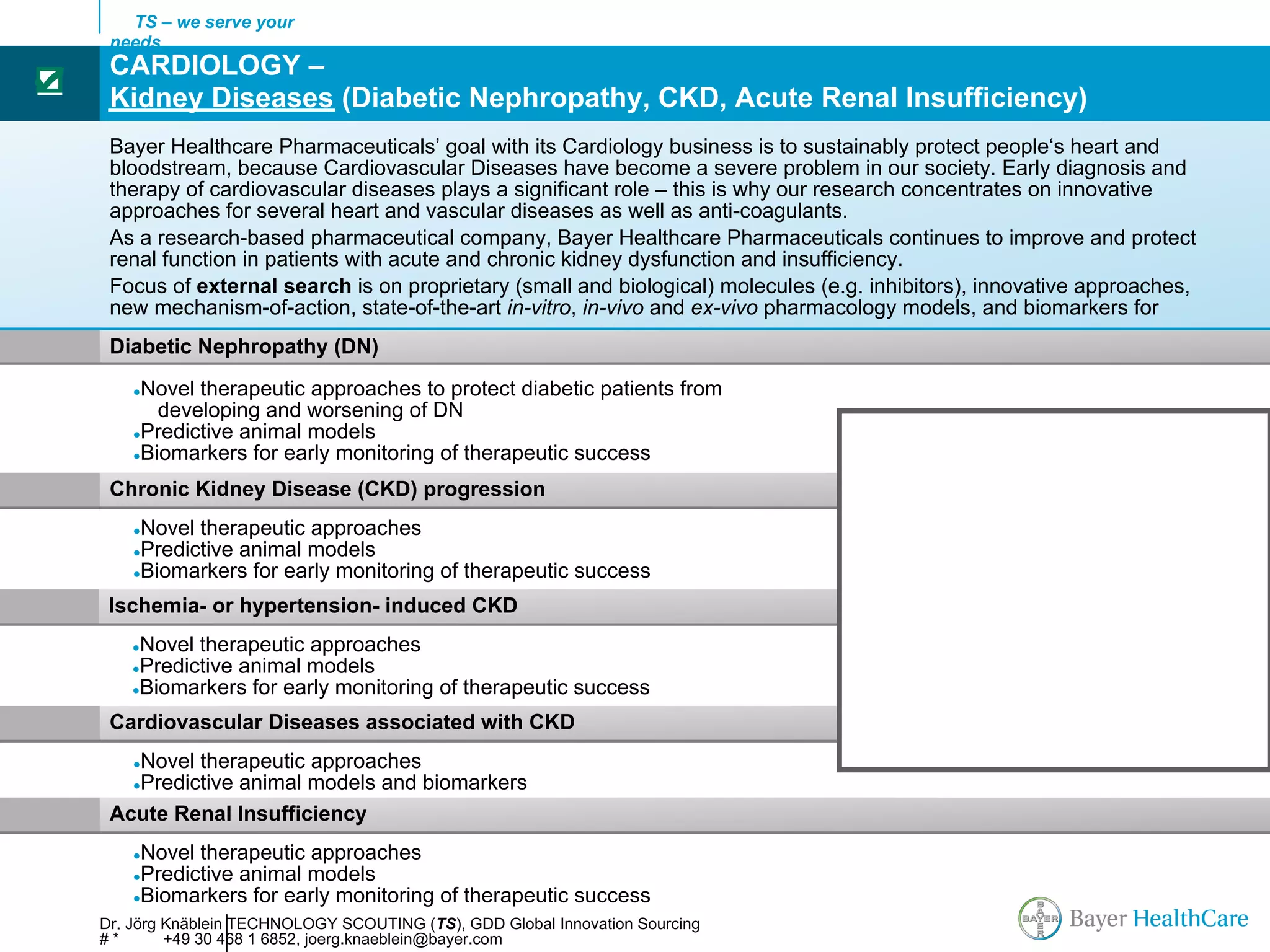 TS – we serve your
     needs
     CARDIOLOGY –
☑
     Kidney Diseases (Diabetic Nephropathy, CKD, Acute Renal Insufficiency)
     Bayer Healthcare Pharmaceuticals’ goal with its Cardiology business is to sustainably protect people‘s heart and
     bloodstream, because Cardiovascular Diseases have become a severe problem in our society. Early diagnosis and
     therapy of cardiovascular diseases plays a significant role – this is why our research concentrates on innovative
     approaches for several heart and vascular diseases as well as anti-coagulants.
     As a research-based pharmaceutical company, Bayer Healthcare Pharmaceuticals continues to improve and protect
     renal function in patients with acute and chronic kidney dysfunction and insufficiency.
     Focus of external search is on proprietary (small and biological) molecules (e.g. inhibitors), innovative approaches,
     new mechanism-of-action, state-of-the-art in-vitro, in-vivo and ex-vivo pharmacology models, and biomarkers for
     Diabetic Nephropathy (DN)
        ●Novel therapeutic approaches to protect diabetic patients from
           developing and worsening of DN
        ●Predictive animal models
        ●Biomarkers for early monitoring of therapeutic success

     Chronic Kidney Disease (CKD) progression
        ●Novel therapeutic approaches
        ●Predictive animal models
        ●Biomarkers for early monitoring of therapeutic success

     Ischemia- or hypertension- induced CKD                                                     AFib

        ●Novel therapeutic approaches
        ●Predictive animal models                                                     Sinus rhythm
        ●Biomarkers for early monitoring of therapeutic success

     Cardiovascular Diseases associated with CKD
       Novel therapeutic approaches
        ●
       Predictive animal models and biomarkers
        ●

     Acute Renal Insufficiency
        ●Novel therapeutic approaches
        ●Predictive animal models
        ●Biomarkers for early monitoring of therapeutic success

    Dr. Jörg Knäblein TECHNOLOGY SCOUTING (TS), GDD Global Innovation Sourcing
    #*       +49 30 468 1 6852, joerg.knaeblein@bayer.com
 