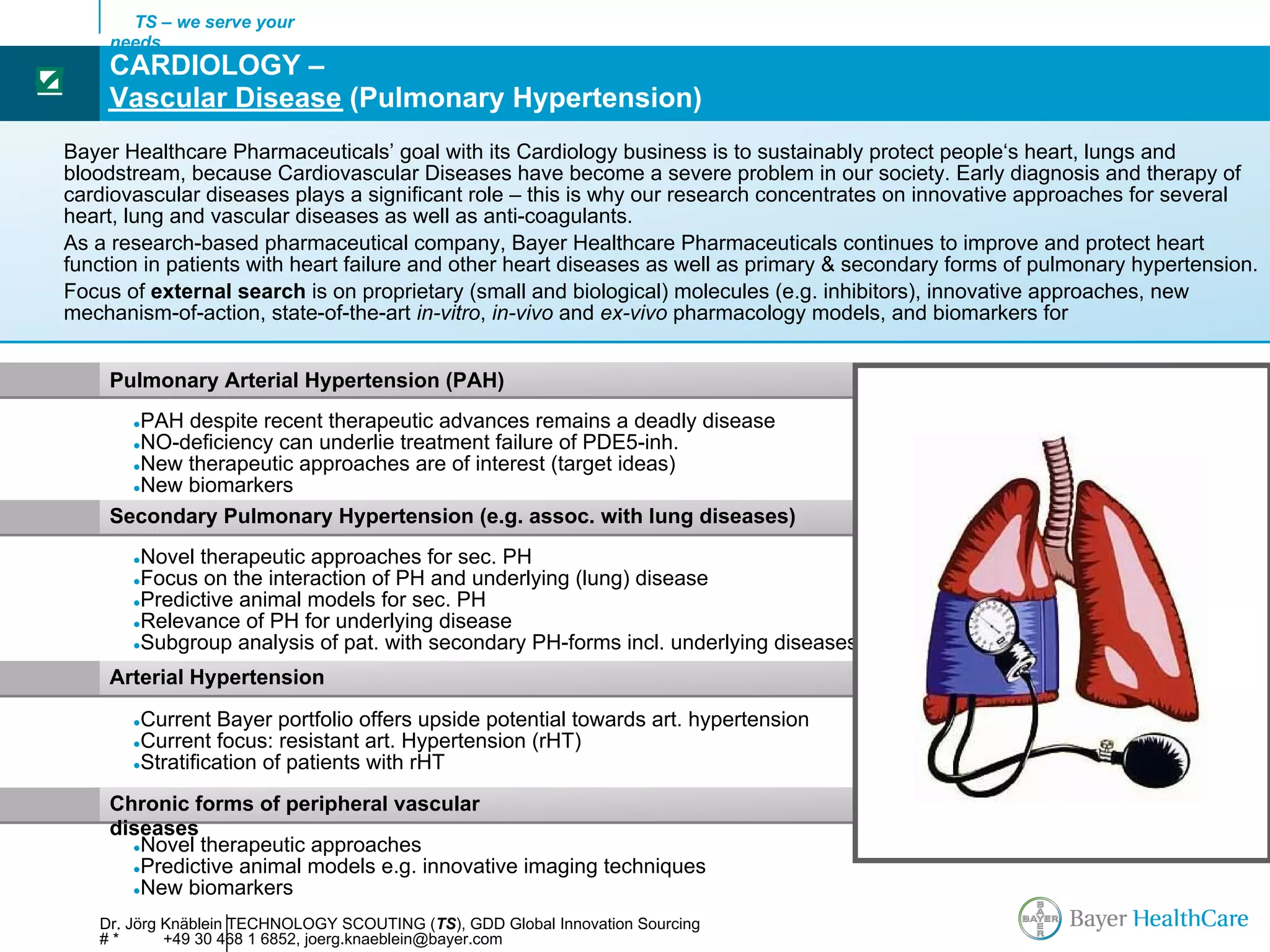 TS – we serve your
     needs
     CARDIOLOGY –
☑
     Vascular Disease (Pulmonary Hypertension)
Bayer Healthcare Pharmaceuticals’ goal with its Cardiology business is to sustainably protect people‘s heart, lungs and
bloodstream, because Cardiovascular Diseases have become a severe problem in our society. Early diagnosis and therapy of
cardiovascular diseases plays a significant role – this is why our research concentrates on innovative approaches for several
heart, lung and vascular diseases as well as anti-coagulants.
As a research-based pharmaceutical company, Bayer Healthcare Pharmaceuticals continues to improve and protect heart
function in patients with heart failure and other heart diseases as well as primary & secondary forms of pulmonary hypertension.
Focus of external search is on proprietary (small and biological) molecules (e.g. inhibitors), innovative approaches, new
mechanism-of-action, state-of-the-art in-vitro, in-vivo and ex-vivo pharmacology models, and biomarkers for


     Pulmonary Arterial Hypertension (PAH)
        PAH despite recent therapeutic advances remains a deadly disease
        ●
        NO-deficiency can underlie treatment failure of PDE5-inh.
        ●
       ●New therapeutic approaches are of interest (target ideas)
       ●New biomarkers

     Secondary Pulmonary Hypertension (e.g. assoc. with lung diseases)
        ●Novel therapeutic approaches for sec. PH                                            AFib
        ●Focus on the interaction of PH and underlying (lung) disease
        ●Predictive animal models for sec. PH
        ●Relevance of PH for underlying disease                                      Sinus rhythm
        ●Subgroup analysis of pat. with secondary PH-forms incl. underlying diseases

     Arterial Hypertension
        ●Current Bayer portfolio offers upside potential towards art. hypertension
        ●Current focus: resistant art. Hypertension (rHT)
        ●Stratification of patients with rHT


     Chronic forms of peripheral vascular
     diseases
       ●Novel therapeutic approaches
       ●Predictive animal models e.g. innovative imaging techniques
       ●New biomarkers

    Dr. Jörg Knäblein TECHNOLOGY SCOUTING (TS), GDD Global Innovation Sourcing
    #*       +49 30 468 1 6852, joerg.knaeblein@bayer.com
 