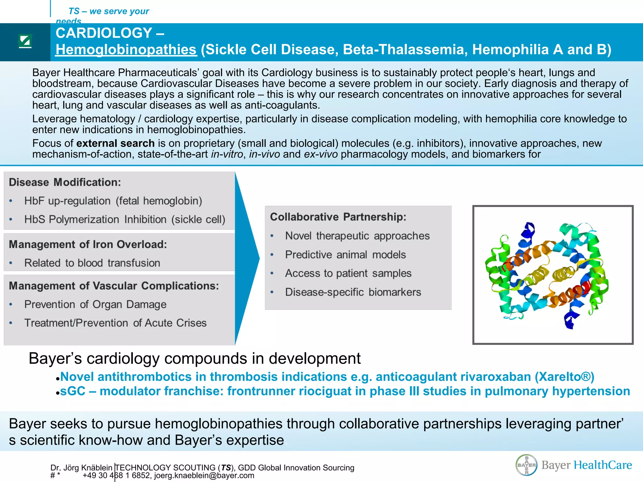TS – we serve your
       needs
       CARDIOLOGY –
 ☑
       Hemoglobinopathies (Sickle Cell Disease, Beta-Thalassemia, Hemophilia A and B)
   Bayer Healthcare Pharmaceuticals’ goal with its Cardiology business is to sustainably protect people‘s heart, lungs and
   bloodstream, because Cardiovascular Diseases have become a severe problem in our society. Early diagnosis and therapy of
   cardiovascular diseases plays a significant role – this is why our research concentrates on innovative approaches for several
   heart, lung and vascular diseases as well as anti-coagulants.
   Leverage hematology / cardiology expertise, particularly in disease complication modeling, with hemophilia core knowledge to
   enter new indications in hemoglobinopathies.
   Focus of external search is on proprietary (small and biological) molecules (e.g. inhibitors), innovative approaches, new
   mechanism-of-action, state-of-the-art in-vitro, in-vivo and ex-vivo pharmacology models, and biomarkers for




   Bayer’s cardiology compounds in development
       ●Novel antithrombotics in thrombosis indications e.g. anticoagulant rivaroxaban (Xarelto®)
       ●sGC – modulator franchise: frontrunner riociguat in phase III studies in pulmonary hypertension



Bayer seeks to pursue hemoglobinopathies through collaborative partnerships leveraging partner’
s scientific know-how and Bayer’s expertise.
      Dr. Jörg Knäblein TECHNOLOGY SCOUTING (TS), GDD Global Innovation Sourcing
      #*       +49 30 468 1 6852, joerg.knaeblein@bayer.com
 