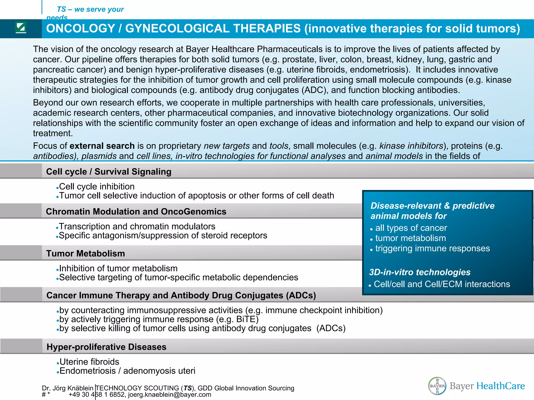 TS – we serve your
       needs
☑      ONCOLOGY / GYNECOLOGICAL THERAPIES (innovative therapies for solid tumors)
    The vision of the oncology research at Bayer Healthcare Pharmaceuticals is to improve the lives of patients affected by
    cancer. Our pipeline offers therapies for both solid tumors (e.g. prostate, liver, colon, breast, kidney, lung, gastric and
    pancreatic cancer) and benign hyper-proliferative diseases (e.g. uterine fibroids, endometriosis). It includes innovative
    therapeutic strategies for the inhibition of tumor growth and cell proliferation using small molecule compounds (e.g. kinase
    inhibitors) and biological compounds (e.g. antibody drug conjugates (ADC), and function blocking antibodies.
    Beyond our own research efforts, we cooperate in multiple partnerships with health care professionals, universities,
    academic research centers, other pharmaceutical companies, and innovative biotechnology organizations. Our solid
    relationships with the scientific community foster an open exchange of ideas and information and help to expand our vision of
    treatment.
    Focus of external search is on proprietary new targets and tools, small molecules (e.g. kinase inhibitors), proteins (e.g.
    antibodies), plasmids and cell lines, in-vitro technologies for functional analyses and animal models in the fields of
       Cell cycle / Survival Signaling
          ●   Cell cycle inhibition
          ●   Tumor cell selective induction of apoptosis or other forms of cell death
                                                                                         Disease-relevant & predictive
       Chromatin Modulation and OncoGenomics                                             animal models for
          Transcription and chromatin modulators
          ●                                                                              ● all types of cancer
          Specific antagonism/suppression of steroid receptors
          ●
                                                                                         ● tumor metabolism
                                                                                         ● triggering immune responses
       Tumor Metabolism
          ●   Inhibition of tumor metabolism                                             3D-in-vitro technologies
          ●   Selective targeting of tumor-specific metabolic dependencies
                                                                                         ● Cell/cell and Cell/ECM interactions

       Cancer Immune Therapy and Antibody Drug Conjugates (ADCs)
          ●by counteracting immunosuppressive activities (e.g. immune checkpoint inhibition)
          ●by actively triggering immune response (e.g. BiTE)
          ●by selective killing of tumor cells using antibody drug conjugates (ADCs)


       Hyper-proliferative Diseases
          ●   Uterine fibroids
          ●   Endometriosis / adenomyosis uteri
      Dr. Jörg Knäblein TECHNOLOGY SCOUTING (TS), GDD Global Innovation Sourcing
      #*       +49 30 468 1 6852, joerg.knaeblein@bayer.com
 