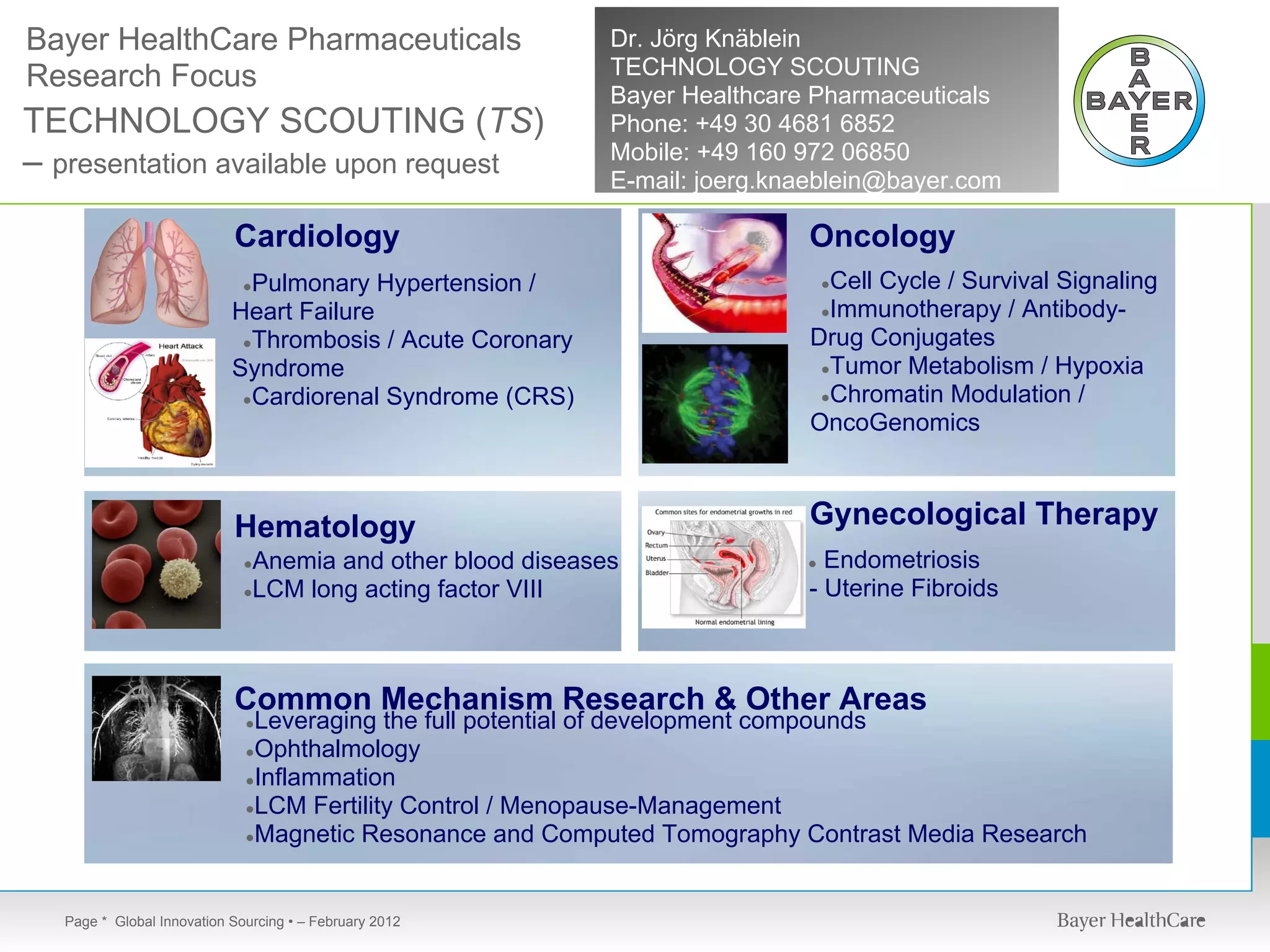 Bayer HealthCare Pharmaceuticals                            Dr. Jörg Knäblein
Research Focus                                              TECHNOLOGY SCOUTING
                                                            Bayer Healthcare Pharmaceuticals
TECHNOLOGY SCOUTING (TS)                                    Phone: +49 30 4681 6852
                                                            Mobile: +49 160 972 06850
– presentation available upon request                       E-mail: joerg.knaeblein@bayer.com

                           Cardiology                                       Oncology
                             Pulmonary Hypertension /
                             ●                                                Cell Cycle / Survival Signaling
                                                                                ●

                           Heart Failure                                     ●Immunotherapy / Antibody-

                            ●Thrombosis / Acute Coronary                    Drug Conjugates
                           Syndrome                                          ●Tumor Metabolism / Hypoxia

                            ●Cardiorenal Syndrome (CRS)                      ●Chromatin Modulation /
                                                                            OncoGenomics



                           Hematology                                       Gynecological Therapy
                             ●Anemia and other blood diseases               ● Endometriosis
                             ●LCM long acting factor VIII                   - Uterine Fibroids



                           Common Mechanism Research & Other Areas
                             ●Leveraging the full potential of development compounds
                             ●Ophthalmology
                             ●Inflammation
                             ●LCM Fertility Control / Menopause-Management
                             ●Magnetic Resonance and Computed Tomography Contrast Media Research




  Page * Global Innovation Sourcing • – February 2012
 