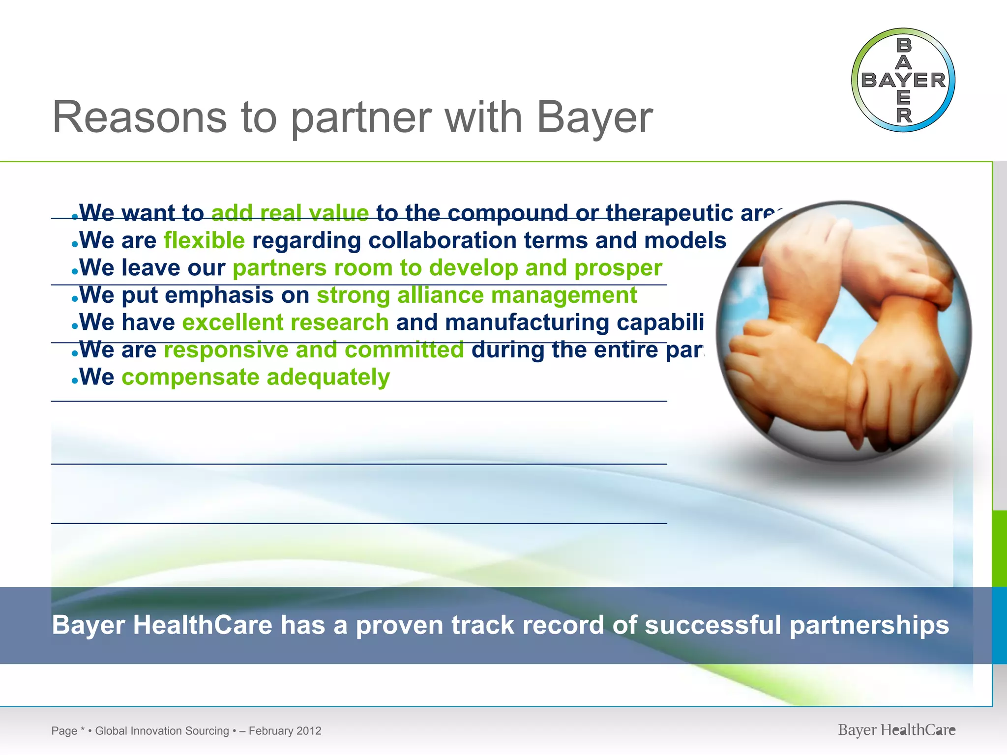Reasons to partner with Bayer
   ●We want to add real value to the compound or therapeutic area
   ●We are flexible regarding collaboration terms and models
   ●We leave our partners room to develop and prosper
   ●We put emphasis on strong alliance management
   ●We have excellent research and manufacturing capabilities
   ●We are responsive and committed during the entire partnering
   ●We compensate adequately




Bayer HealthCare has a proven track record of successful partnerships


Page * • Global Innovation Sourcing • – February 2012
 