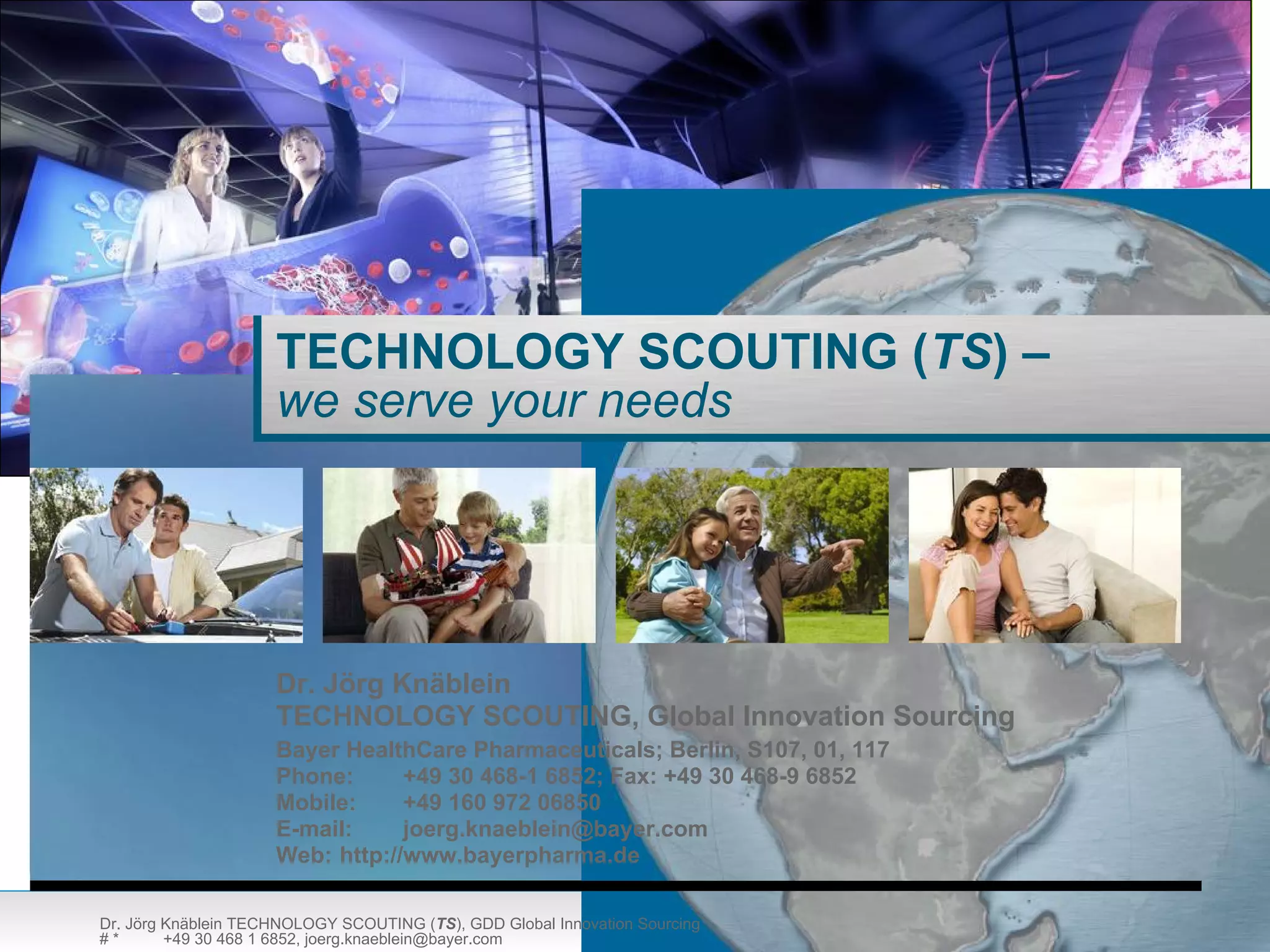TECHNOLOGY SCOUTING (TS) –
                     we serve your needs




                     Dr. Jörg Knäblein
                     TECHNOLOGY SCOUTING, Global Innovation Sourcing
                     Bayer HealthCare Pharmaceuticals; Berlin, S107, 01, 117
                     Phone:      +49 30 468-1 6852; Fax: +49 30 468-9 6852
                     Mobile:     +49 160 972 06850
                     E-mail:     joerg.knaeblein@bayer.com
                     Web: http://www.bayerpharma.de

Dr. Jörg Knäblein TECHNOLOGY SCOUTING (TS), GDD Global Innovation Sourcing
#*       +49 30 468 1 6852, joerg.knaeblein@bayer.com
 