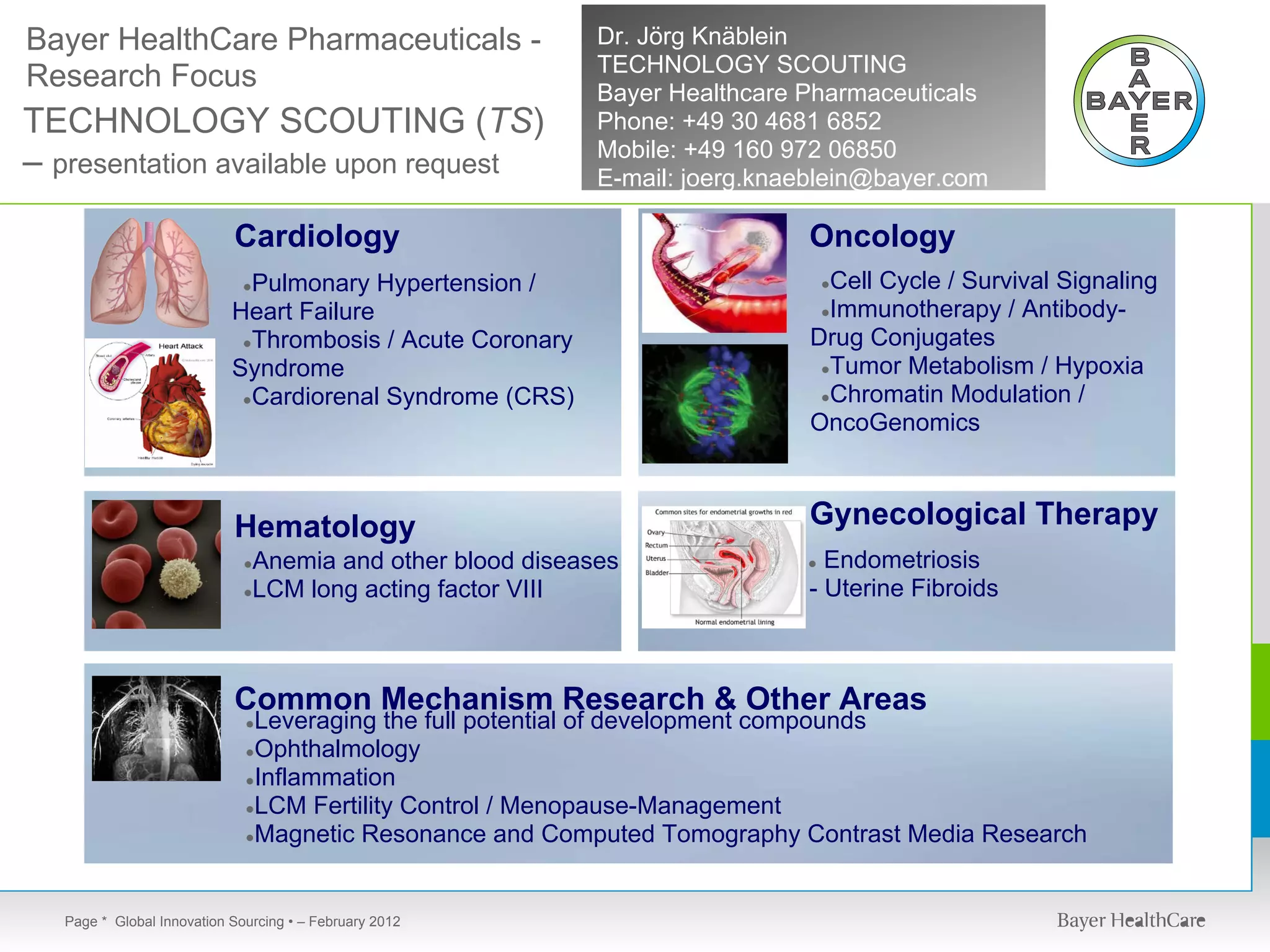 Bayer HealthCare Pharmaceuticals -                         Dr. Jörg Knäblein
                                                           TECHNOLOGY SCOUTING
Research Focus                                             Bayer Healthcare Pharmaceuticals
TECHNOLOGY SCOUTING (TS)                                   Phone: +49 30 4681 6852
                                                           Mobile: +49 160 972 06850
– presentation available upon request                      E-mail: joerg.knaeblein@bayer.com

                           Cardiology                                       Oncology
                             Pulmonary Hypertension /
                             ●                                                Cell Cycle / Survival Signaling
                                                                                ●

                           Heart Failure                                     ●Immunotherapy / Antibody-

                            ●Thrombosis / Acute Coronary                    Drug Conjugates
                           Syndrome                                          ●Tumor Metabolism / Hypoxia

                            ●Cardiorenal Syndrome (CRS)                      ●Chromatin Modulation /
                                                                            OncoGenomics



                           Hematology                                       Gynecological Therapy
                             ●Anemia and other blood diseases               ● Endometriosis
                             ●LCM long acting factor VIII                   - Uterine Fibroids



                           Common Mechanism Research & Other Areas
                             ●Leveraging the full potential of development compounds
                             ●Ophthalmology
                             ●Inflammation
                             ●LCM Fertility Control / Menopause-Management
                             ●Magnetic Resonance and Computed Tomography Contrast Media Research




  Page * Global Innovation Sourcing • – February 2012
 