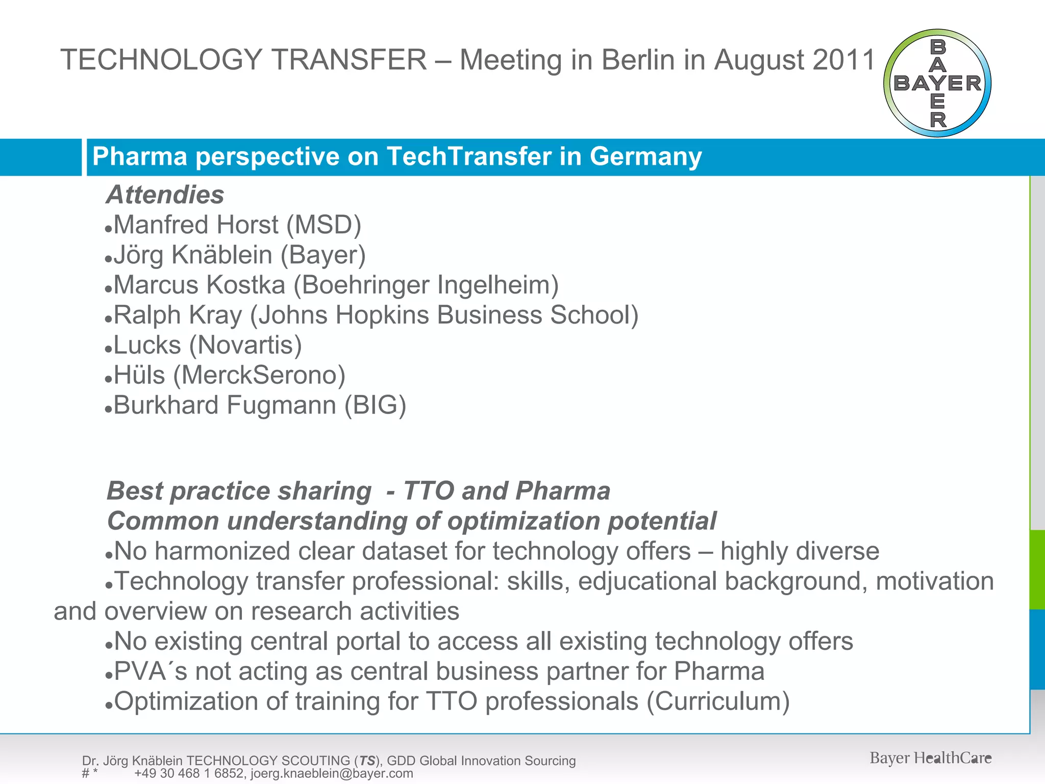 TECHNOLOGYSCOUTING (TS) – Meeting in Berlin in upon request
  TECHNOLOGY TRANSFER – presentation available August 2011



   Pharma perspective on TechTransfer in Germany
    Attendies
    ●Manfred Horst (MSD)
    ●Jörg Knäblein (Bayer)
    ●Marcus Kostka (Boehringer Ingelheim)
    ●Ralph Kray (Johns Hopkins Business School)
    ●Lucks (Novartis)
    ●Hüls (MerckSerono)
    ●Burkhard Fugmann (BIG)




    Best practice sharing - TTO and Pharma
    Common understanding of optimization potential
    ●No harmonized clear dataset for technology offers – highly diverse
    ●Technology transfer professional: skills, edjucational background, motivation
and overview on research activities
    ●No existing central portal to access all existing technology offers
    ●PVA´s not acting as central business partner for Pharma
    ●Optimization of training for TTO professionals (Curriculum)


  Dr. Jörg Knäblein TECHNOLOGY SCOUTING (TS), GDD Global Innovation Sourcing
  #*       +49 30 468 1 6852, joerg.knaeblein@bayer.com
 