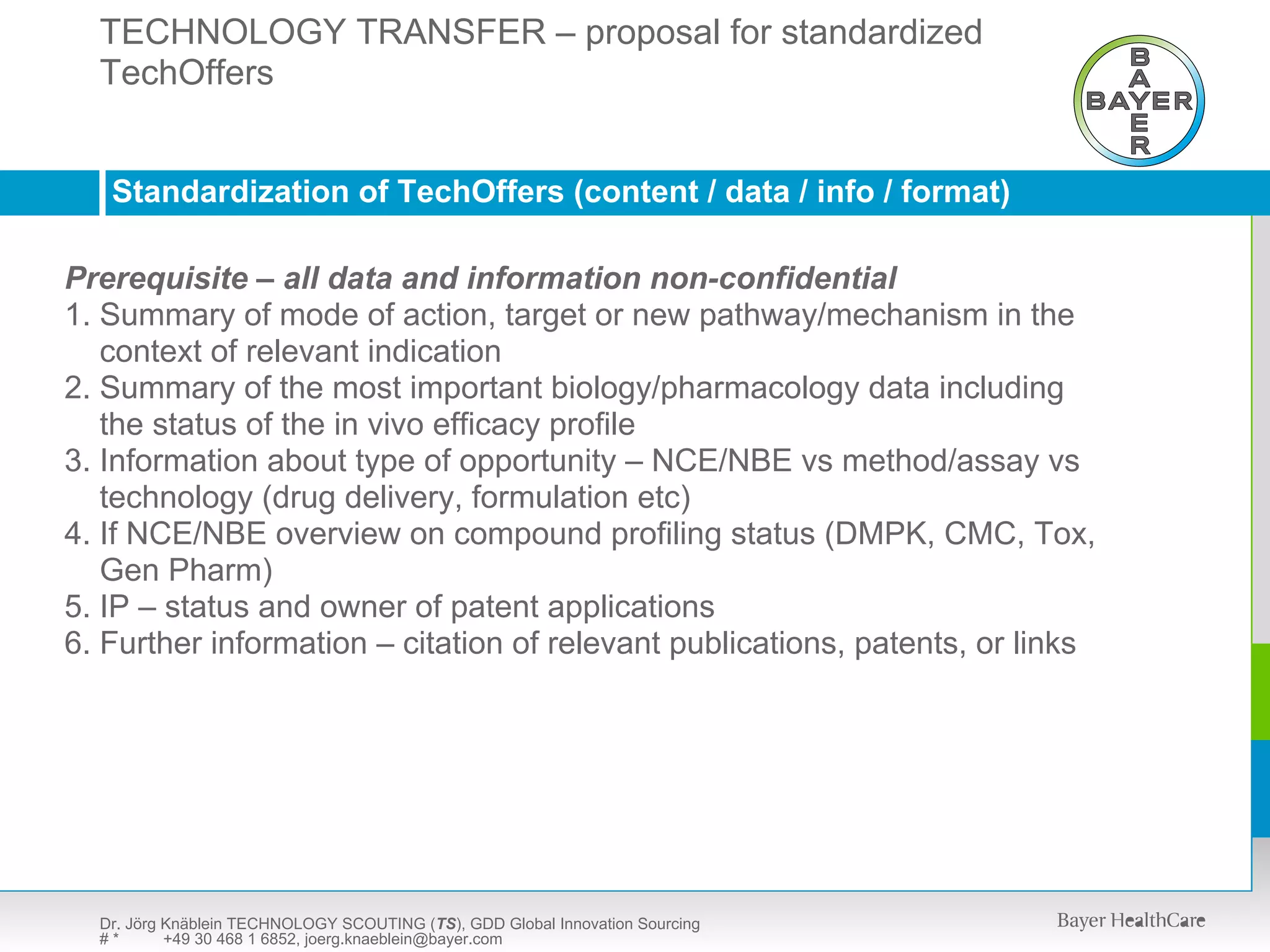 TECHNOLOGY TRANSFER – proposal for standardized
  TechOffers SCOUTING (TS) – presentation available upon request
  TECHNOLOGY



   Standardization of TechOffers (content / data / info / format)

Prerequisite – all data and information non-confidential
1. Summary of mode of action, target or new pathway/mechanism in the
   context of relevant indication
2. Summary of the most important biology/pharmacology data including
   the status of the in vivo efficacy profile
3. Information about type of opportunity – NCE/NBE vs method/assay vs
   technology (drug delivery, formulation etc)
4. If NCE/NBE overview on compound profiling status (DMPK, CMC, Tox,
   Gen Pharm)
5. IP – status and owner of patent applications
6. Further information – citation of relevant publications, patents, or links




  Dr. Jörg Knäblein TECHNOLOGY SCOUTING (TS), GDD Global Innovation Sourcing
  #*       +49 30 468 1 6852, joerg.knaeblein@bayer.com
 