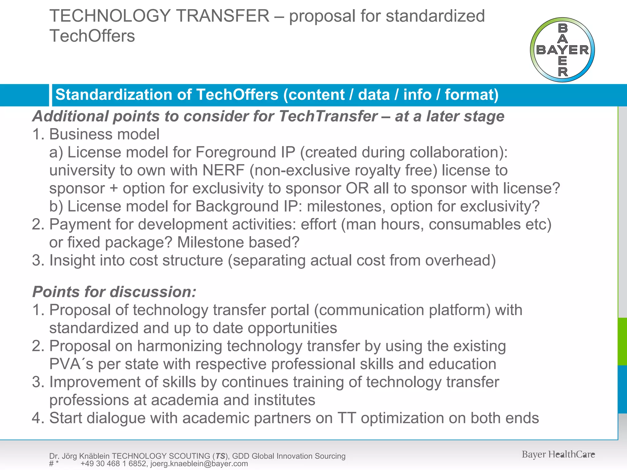 TECHNOLOGY TRANSFER – proposal for standardized
  TechOffers SCOUTING (TS) – presentation available upon request
  TECHNOLOGY



    Standardization of TechOffers (content / data / info / format)
Additional points to consider for TechTransfer – at a later stage
1. Business model
   a) License model for Foreground IP (created during collaboration):
   university to own with NERF (non-exclusive royalty free) license to
   sponsor + option for exclusivity to sponsor OR all to sponsor with license?
   b) License model for Background IP: milestones, option for exclusivity?
2. Payment for development activities: effort (man hours, consumables etc)
   or fixed package? Milestone based?
3. Insight into cost structure (separating actual cost from overhead)

Points for discussion:
1. Proposal of technology transfer portal (communication platform) with
   standardized and up to date opportunities
2. Proposal on harmonizing technology transfer by using the existing
   PVA´s per state with respective professional skills and education
3. Improvement of skills by continues training of technology transfer
   professions at academia and institutes
4. Start dialogue with academic partners on TT optimization on both ends

  Dr. Jörg Knäblein TECHNOLOGY SCOUTING (TS), GDD Global Innovation Sourcing
  #*       +49 30 468 1 6852, joerg.knaeblein@bayer.com
 