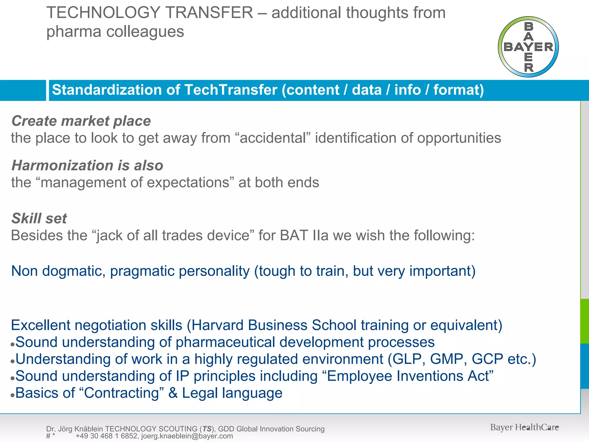 TECHNOLOGY TRANSFER – additional thoughts from
     pharma colleagues
      TECHNOLOGY SCOUTING (TS) – presentation available upon request



      Standardization of TechTransfer (content / data / info / format)

Create market place
the place to look to get away from “accidental” identification of opportunities
Harmonization is also
the “management of expectations” at both ends

Skill set
Besides the “jack of all trades device” for BAT IIa we wish the following:

Non dogmatic, pragmatic personality (tough to train, but very important)


Excellent negotiation skills (Harvard Business School training or equivalent)
●Sound understanding of pharmaceutical development processes
●Understanding of work in a highly regulated environment (GLP, GMP, GCP etc.)
●Sound understanding of IP principles including “Employee Inventions Act”
●Basics of “Contracting” & Legal language


     Dr. Jörg Knäblein TECHNOLOGY SCOUTING (TS), GDD Global Innovation Sourcing
     #*       +49 30 468 1 6852, joerg.knaeblein@bayer.com
 
