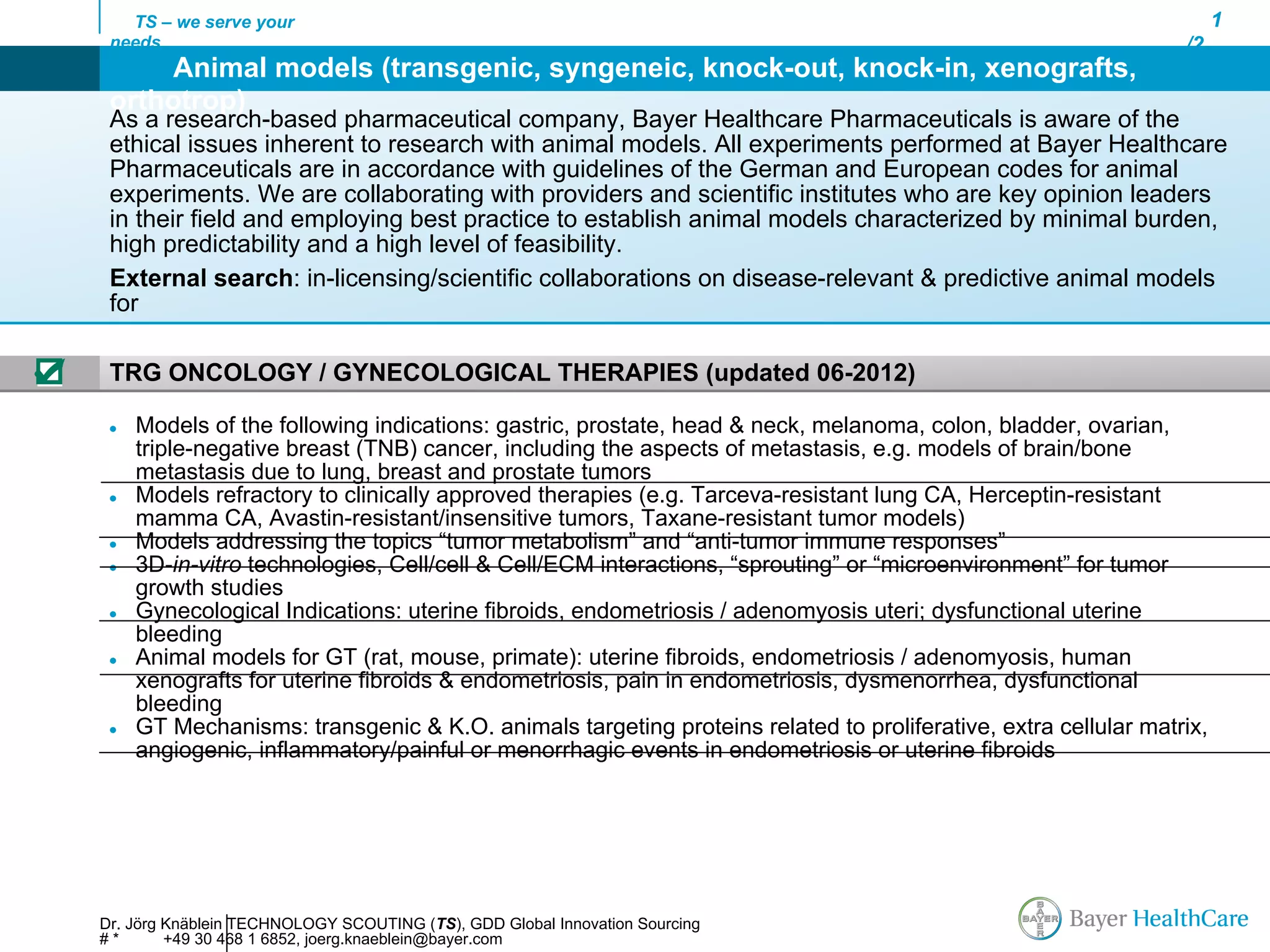 TS – we serve your                                                                                               1
     needs                                                                                                        /2
          Animal models (transgenic, syngeneic, knock-out, knock-in, xenografts,
     orthotrop)
     As a research-based pharmaceutical company, Bayer Healthcare Pharmaceuticals is aware of the
     ethical issues inherent to research with animal models. All experiments performed at Bayer Healthcare
     Pharmaceuticals are in accordance with guidelines of the German and European codes for animal
     experiments. We are collaborating with providers and scientific institutes who are key opinion leaders
     in their field and employing best practice to establish animal models characterized by minimal burden,
     high predictability and a high level of feasibility.
     External search: in-licensing/scientific collaborations on disease-relevant & predictive animal models
     for

☑    TRG ONCOLOGY / GYNECOLOGICAL THERAPIES (updated 06-2012)

     ●   Models of the following indications: gastric, prostate, head & neck, melanoma, colon, bladder, ovarian,
         triple-negative breast (TNB) cancer, including the aspects of metastasis, e.g. models of brain/bone
         metastasis due to lung, breast and prostate tumors
     ●   Models refractory to clinically approved therapies (e.g. Tarceva-resistant lung CA, Herceptin-resistant
         mamma CA, Avastin-resistant/insensitive tumors, Taxane-resistant tumor models)
     ●   Models addressing the topics “tumor metabolism” and “anti-tumor immune responses”
     ●   3D-in-vitro technologies, Cell/cell & Cell/ECM interactions, “sprouting” or “microenvironment” for tumor
         growth studies
     ●   Gynecological Indications: uterine fibroids, endometriosis / adenomyosis uteri; dysfunctional uterine
         bleeding
     ●   Animal models for GT (rat, mouse, primate): uterine fibroids, endometriosis / adenomyosis, human
         xenografts for uterine fibroids & endometriosis, pain in endometriosis, dysmenorrhea, dysfunctional
         bleeding
     ●   GT Mechanisms: transgenic & K.O. animals targeting proteins related to proliferative, extra cellular matrix,
         angiogenic, inflammatory/painful or menorrhagic events in endometriosis or uterine fibroids




    Dr. Jörg Knäblein TECHNOLOGY SCOUTING (TS), GDD Global Innovation Sourcing
    #*       +49 30 468 1 6852, joerg.knaeblein@bayer.com
 