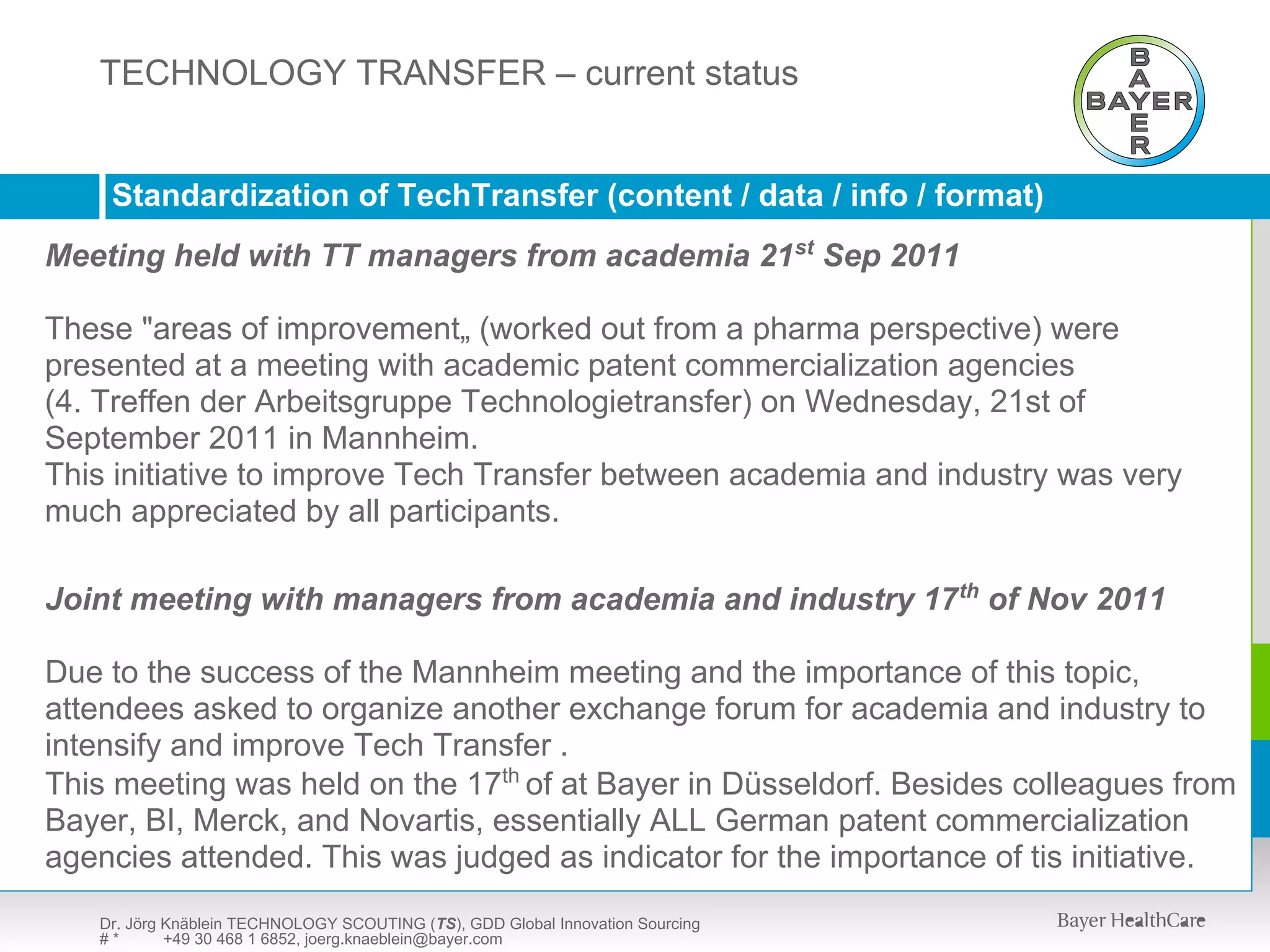 TECHNOLOGY SCOUTING (TS) – presentation available upon request
   TECHNOLOGY TRANSFER – current status


    Standardization of TechTransfer (content / data / info / format)
Meeting held with TT managers from academia 21st Sep 2011

These "areas of improvement„ (worked out from a pharma perspective) were
presented at a meeting with academic patent commercialization agencies
(4. Treffen der Arbeitsgruppe Technologietransfer) on Wednesday, 21st of
September 2011 in Mannheim.
This initiative to improve Tech Transfer between academia and industry was very
much appreciated by all participants.

Joint meeting with managers from academia and industry 17th of Nov 2011

Due to the success of the Mannheim meeting and the importance of this topic,
attendees asked to organize another exchange forum for academia and industry to
intensify and improve Tech Transfer .
This meeting was held on the 17th of at Bayer in Düsseldorf. Besides colleagues from
Bayer, BI, Merck, and Novartis, essentially ALL German patent commercialization
agencies attended. This was judged as indicator for the importance of tis initiative.
   Dr. Jörg Knäblein TECHNOLOGY SCOUTING (TS), GDD Global Innovation Sourcing
   #*       +49 30 468 1 6852, joerg.knaeblein@bayer.com
 