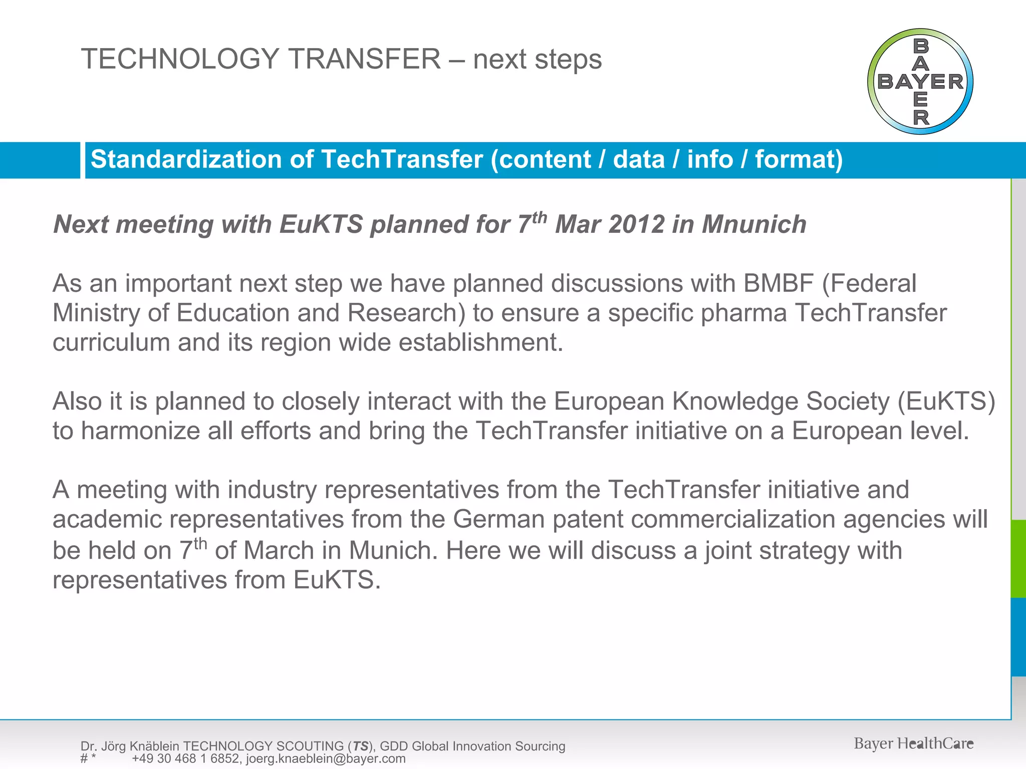 TECHNOLOGY SCOUTING (TS) – presentation available upon request
  TECHNOLOGY TRANSFER – next steps


   Standardization of TechTransfer (content / data / info / format)

Next meeting with EuKTS planned for 7th Mar 2012 in Mnunich

As an important next step we have planned discussions with BMBF (Federal
Ministry of Education and Research) to ensure a specific pharma TechTransfer
curriculum and its region wide establishment.

Also it is planned to closely interact with the European Knowledge Society (EuKTS)
to harmonize all efforts and bring the TechTransfer initiative on a European level.

A meeting with industry representatives from the TechTransfer initiative and
academic representatives from the German patent commercialization agencies will
be held on 7th of March in Munich. Here we will discuss a joint strategy with
representatives from EuKTS.




  Dr. Jörg Knäblein TECHNOLOGY SCOUTING (TS), GDD Global Innovation Sourcing
  #*       +49 30 468 1 6852, joerg.knaeblein@bayer.com
 