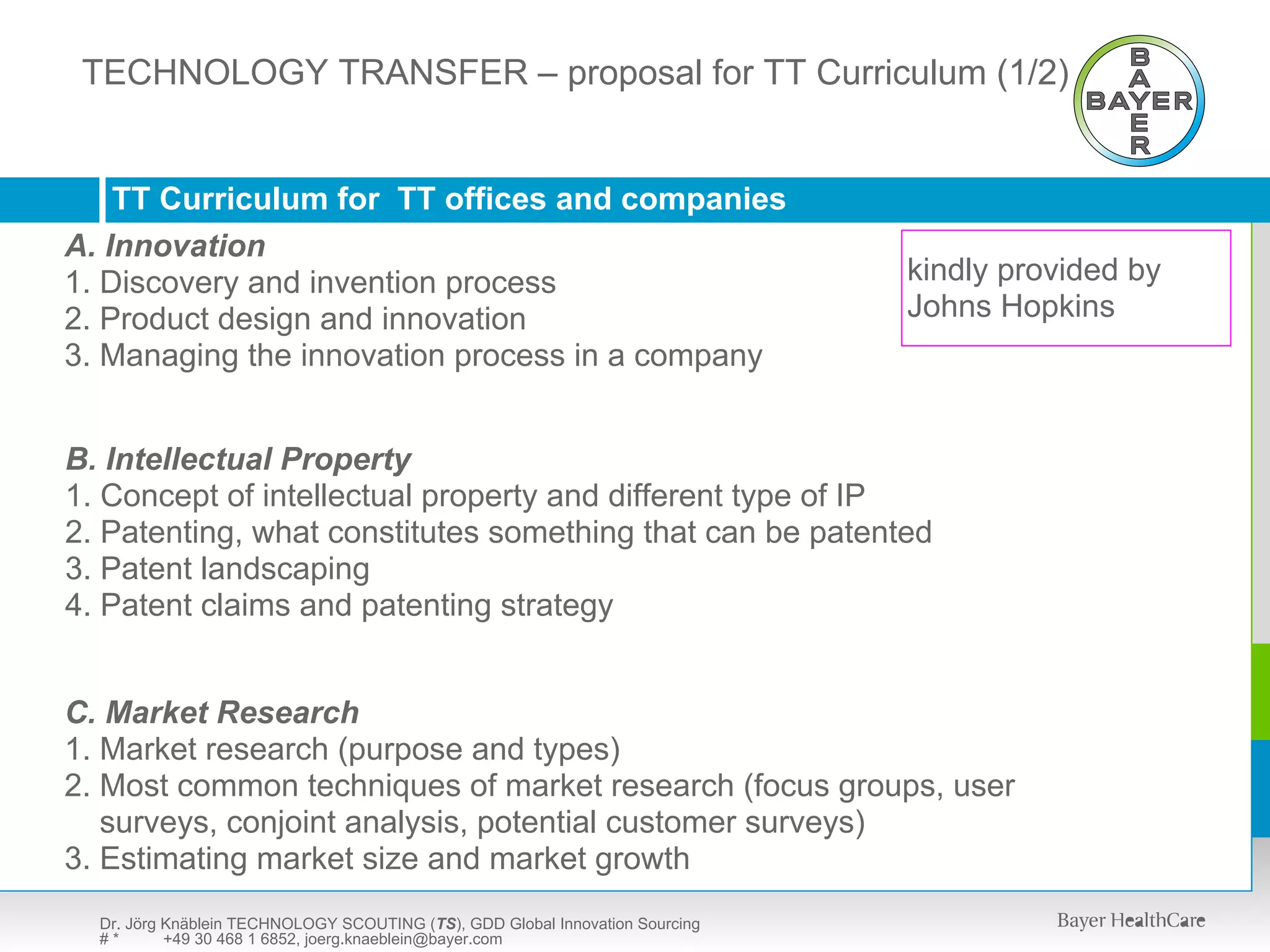 TECHNOLOGY TRANSFER – presentation available upon request
  TECHNOLOGY SCOUTING (TS) – proposal for TT Curriculum (1/2)



    TT Curriculum for TT offices and companies
A. Innovation
1. Discovery and invention process                                             kindly provided by
2. Product design and innovation                                               Johns Hopkins
3. Managing the innovation process in a company


B. Intellectual Property
1. Concept of intellectual property and different type of IP
2. Patenting, what constitutes something that can be patented
3. Patent landscaping
4. Patent claims and patenting strategy


C. Market Research
1. Market research (purpose and types)
2. Most common techniques of market research (focus groups, user
   surveys, conjoint analysis, potential customer surveys)
3. Estimating market size and market growth
  Dr. Jörg Knäblein TECHNOLOGY SCOUTING (TS), GDD Global Innovation Sourcing
  #*       +49 30 468 1 6852, joerg.knaeblein@bayer.com
 