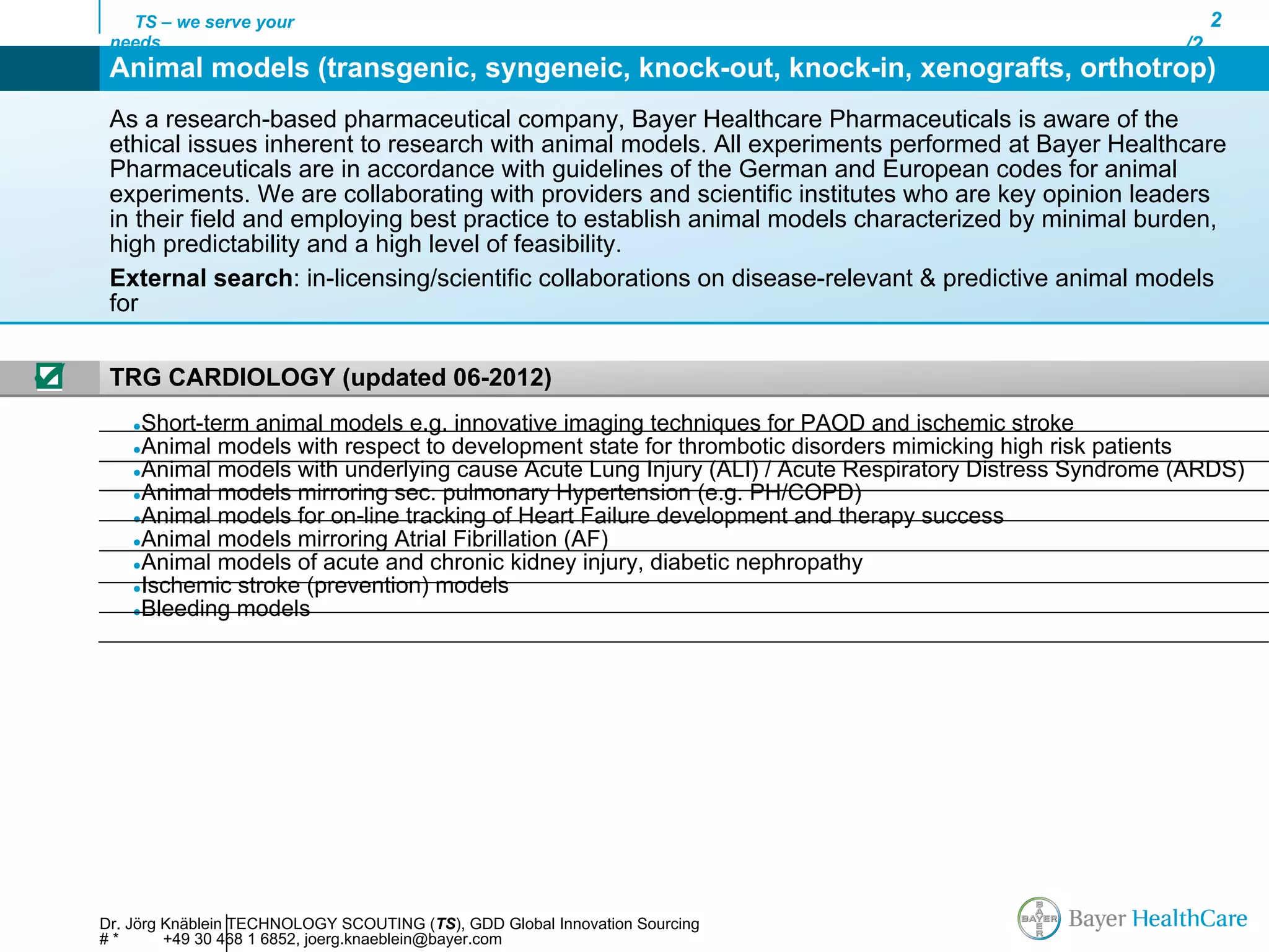 TS – we serve your                                                                                       2
     needs                                                                                                 /2
     Animal models (transgenic, syngeneic, knock-out, knock-in, xenografts, orthotrop)
     As a research-based pharmaceutical company, Bayer Healthcare Pharmaceuticals is aware of the
     ethical issues inherent to research with animal models. All experiments performed at Bayer Healthcare
     Pharmaceuticals are in accordance with guidelines of the German and European codes for animal
     experiments. We are collaborating with providers and scientific institutes who are key opinion leaders
     in their field and employing best practice to establish animal models characterized by minimal burden,
     high predictability and a high level of feasibility.
     External search: in-licensing/scientific collaborations on disease-relevant & predictive animal models
     for


☑    TRG CARDIOLOGY (updated 06-2012)
        ●Short-term animal models e.g. innovative imaging techniques for PAOD and ischemic stroke
        ●Animal models with respect to development state for thrombotic disorders mimicking high risk patients
        ●Animal models with underlying cause Acute Lung Injury (ALI) / Acute Respiratory Distress Syndrome (ARDS)
        ●Animal models mirroring sec. pulmonary Hypertension (e.g. PH/COPD)
        ●Animal models for on-line tracking of Heart Failure development and therapy success
        ●Animal models mirroring Atrial Fibrillation (AF)
        ●Animal models of acute and chronic kidney injury, diabetic nephropathy
        ●Ischemic stroke (prevention) models
        ●Bleeding models




    Dr. Jörg Knäblein TECHNOLOGY SCOUTING (TS), GDD Global Innovation Sourcing
    #*       +49 30 468 1 6852, joerg.knaeblein@bayer.com
 