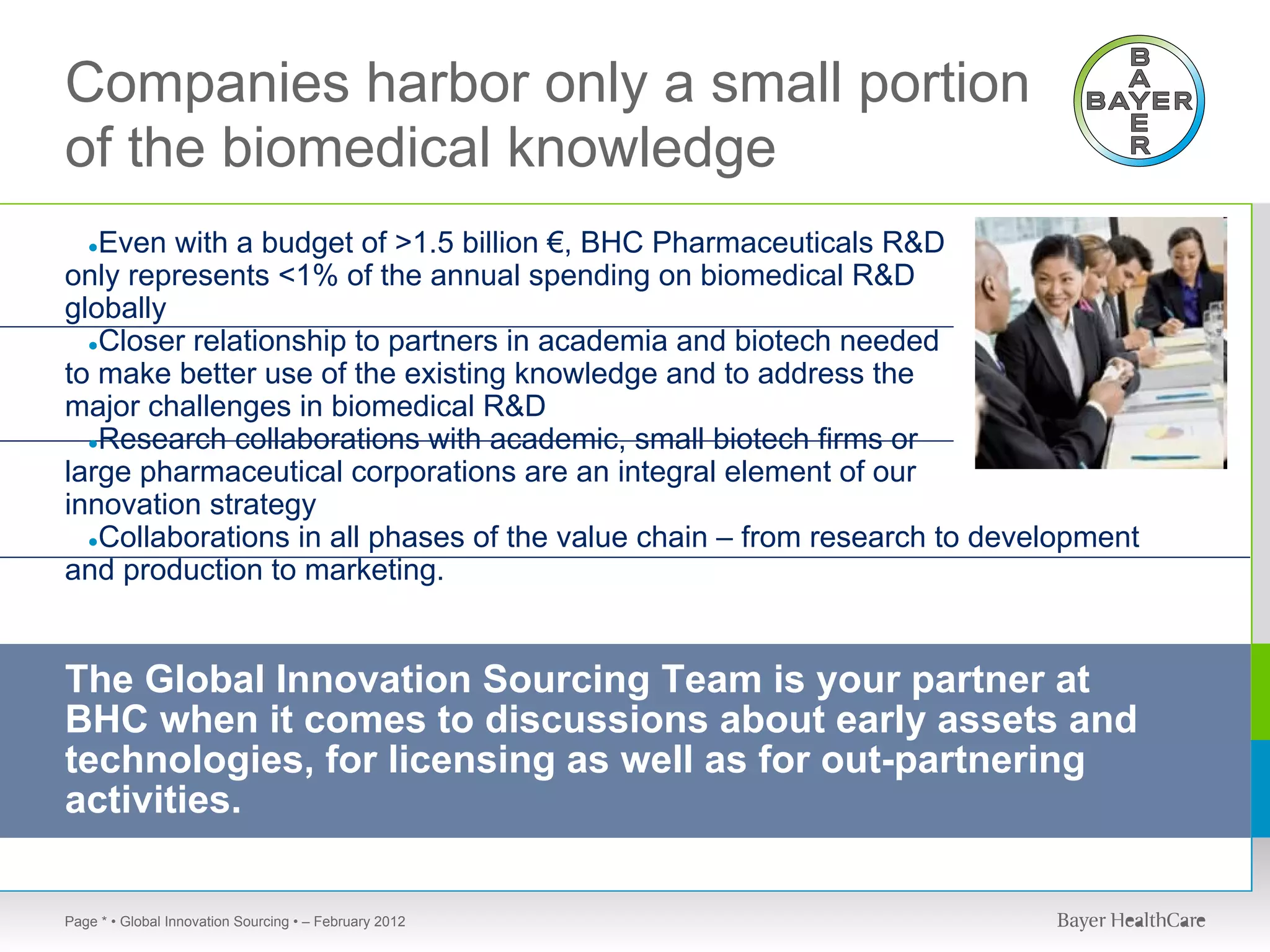 Companies harbor only a small portion
of the biomedical knowledge
   Even with a budget of >1.5 billion €, BHC Pharmaceuticals R&D
   ●
only represents <1% of the annual spending on biomedical R&D
globally
  ●Closer relationship to partners in academia and biotech needed
to make better use of the existing knowledge and to address the
major challenges in biomedical R&D
  ●Research collaborations with academic, small biotech firms or
large pharmaceutical corporations are an integral element of our
innovation strategy
  ●Collaborations in all phases of the value chain – from research to development
and production to marketing.


The Global Innovation Sourcing Team is your partner at
BHC when it comes to discussions about early assets and
technologies, for licensing as well as for out-partnering
activities.

Page * • Global Innovation Sourcing • – February 2012
 