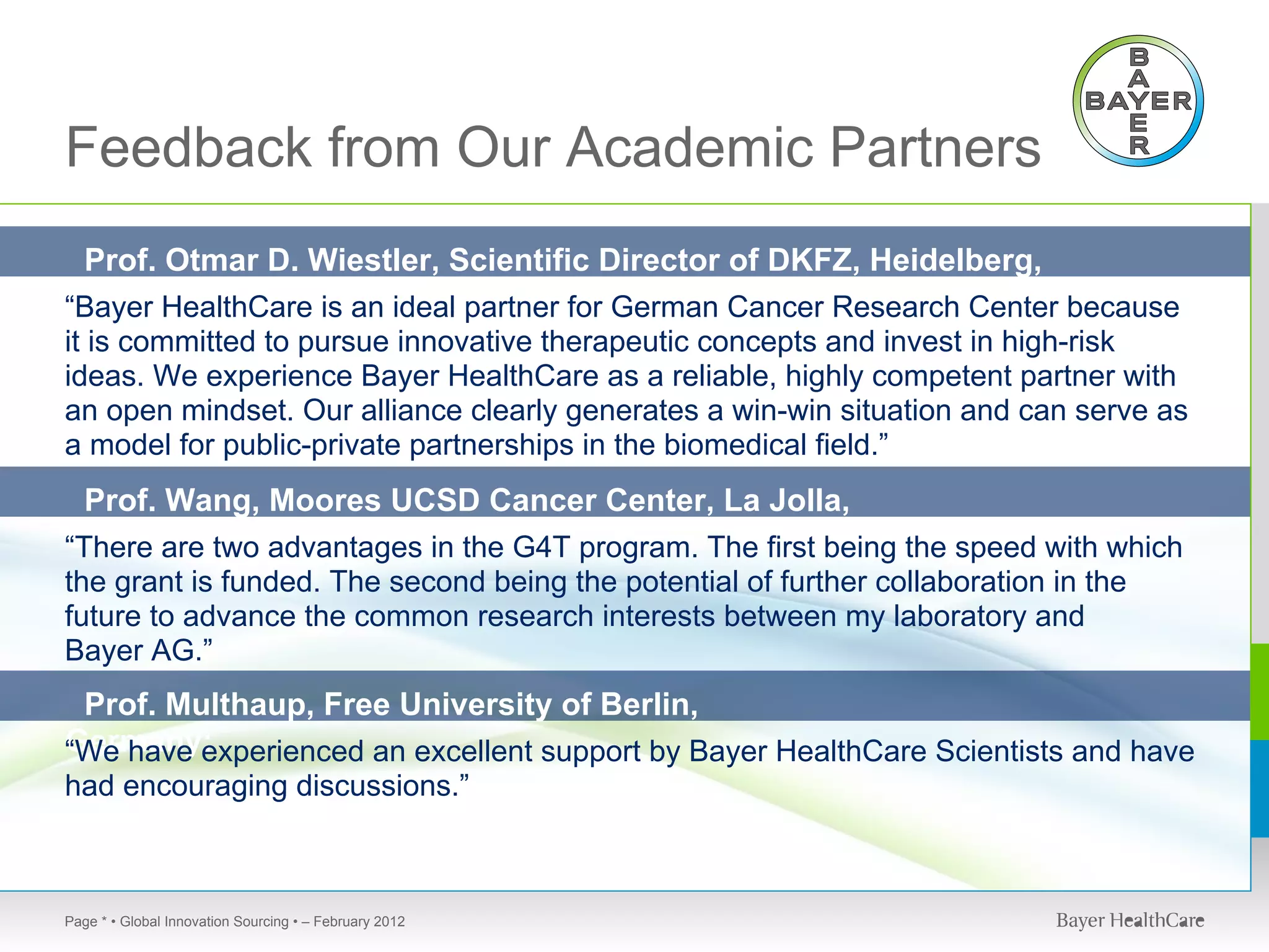 Feedback from Our Academic Partners
 Prof. Otmar D. Wiestler, Scientific Director of DKFZ, Heidelberg,
Germany:
“Bayer HealthCare is an ideal partner for German Cancer Research Center because
it is committed to pursue innovative therapeutic concepts and invest in high-risk
ideas. We experience Bayer HealthCare as a reliable, highly competent partner with
an open mindset. Our alliance clearly generates a win-win situation and can serve as
a model for public-private partnerships in the biomedical field.”
  Prof. Wang, Moores UCSD Cancer Center, La Jolla,
USA: are two advantages in the G4T program. The first being the speed with which
“There
the grant is funded. The second being the potential of further collaboration in the
future to advance the common research interests between my laboratory and
Bayer AG.”
 Prof. Multhaup, Free University of Berlin,
Germany:
“We have experienced an excellent support by Bayer HealthCare Scientists and have
had encouraging discussions.”



Page * • Global Innovation Sourcing • – February 2012
 