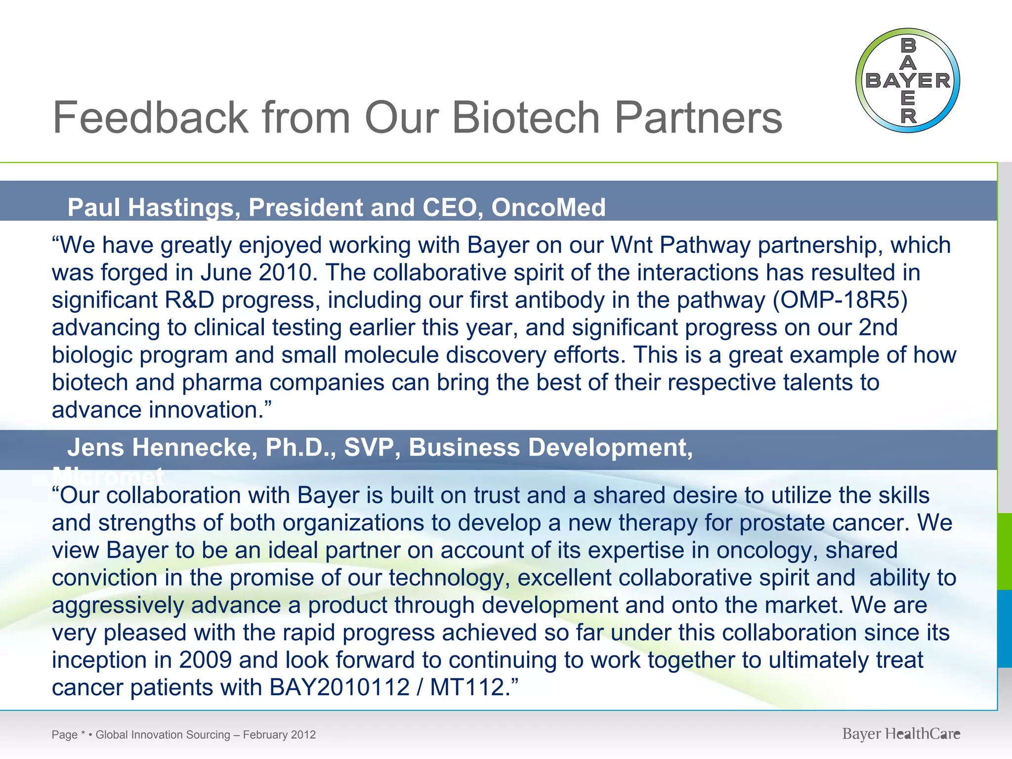 Feedback from Our Biotech Partners
 Paul Hastings, President and CEO, OncoMed
Pharmaceuticals
“We have greatly enjoyed working with Bayer on our Wnt Pathway partnership, which
was forged in June 2010. The collaborative spirit of the interactions has resulted in
significant R&D progress, including our first antibody in the pathway (OMP-18R5)
advancing to clinical testing earlier this year, and significant progress on our 2nd
biologic program and small molecule discovery efforts. This is a great example of how
biotech and pharma companies can bring the best of their respective talents to
advance innovation.”
 Jens Hennecke, Ph.D., SVP, Business Development,
Micromet
“Our collaboration with Bayer is built on trust and a shared desire to utilize the skills
and strengths of both organizations to develop a new therapy for prostate cancer. We
view Bayer to be an ideal partner on account of its expertise in oncology, shared
conviction in the promise of our technology, excellent collaborative spirit and ability to
aggressively advance a product through development and onto the market. We are
very pleased with the rapid progress achieved so far under this collaboration since its
inception in 2009 and look forward to continuing to work together to ultimately treat
cancer patients with BAY2010112 / MT112.”
Page * • Global Innovation Sourcing – February 2012
 