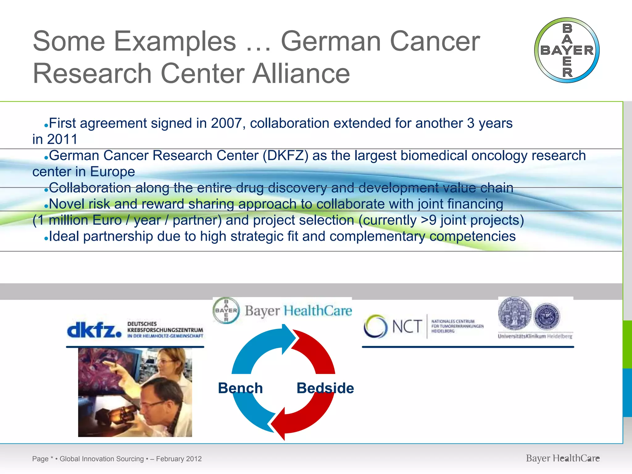 Some Examples … German Cancer
Research Center Alliance
   First agreement signed in 2007, collaboration extended for another 3 years
   ●
in 2011
  ●German Cancer Research Center (DKFZ) as the largest biomedical oncology research
center in Europe
  ●Collaboration along the entire drug discovery and development value chain
  ●Novel risk and reward sharing approach to collaborate with joint financing
(1 million Euro / year / partner) and project selection (currently >9 joint projects)
  ●Ideal partnership due to high strategic fit and complementary competencies




                                                        Bench   Bedside



Page * • Global Innovation Sourcing • – February 2012
 