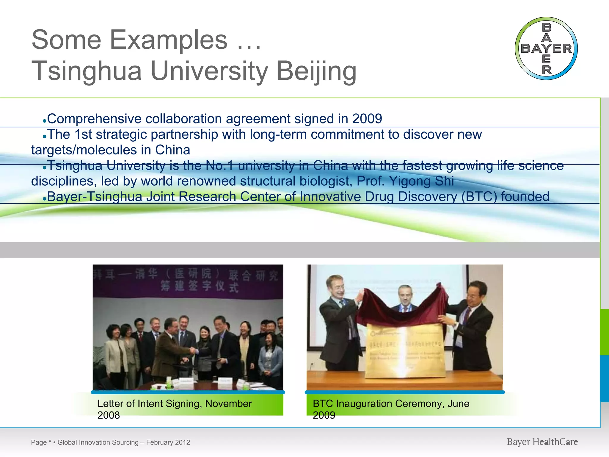 Some Examples …
Tsinghua University Beijing
   Comprehensive collaboration agreement signed in 2009
   ●
  ●The 1st strategic partnership with long-term commitment to discover new
targets/molecules in China
  ●Tsinghua University is the No.1 university in China with the fastest growing life science
disciplines, led by world renowned structural biologist, Prof. Yigong Shi
  ●Bayer-Tsinghua Joint Research Center of Innovative Drug Discovery (BTC) founded




                     Letter of Intent Signing, November   BTC Inauguration Ceremony, June
                     2008                                 2009

Page * • Global Innovation Sourcing – February 2012
 
