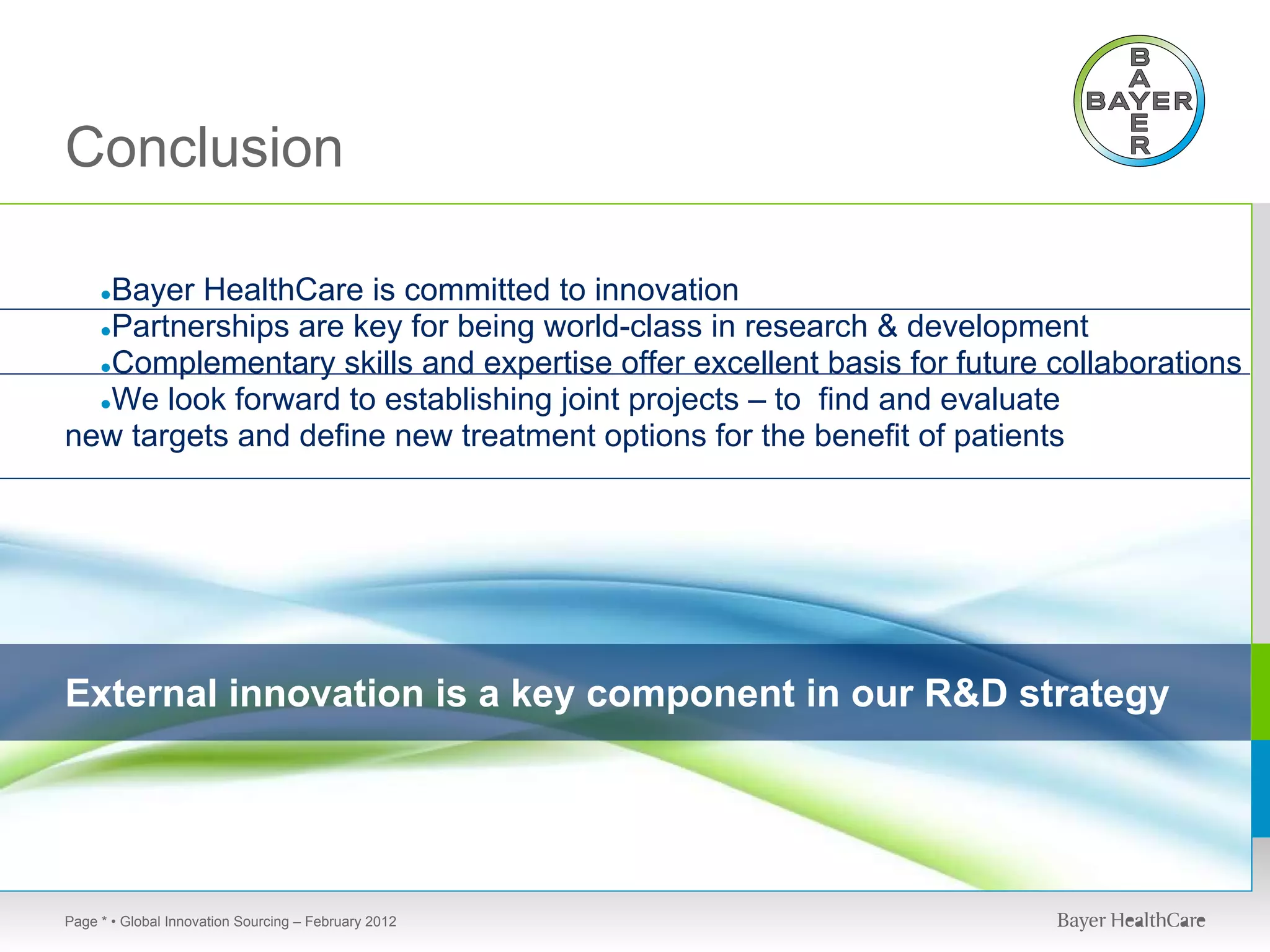 Conclusion

   Bayer HealthCare is committed to innovation
     ●
  ●Partnerships are key for being world-class in research & development
  ●Complementary skills and expertise offer excellent basis for future collaborations
  ●We look forward to establishing joint projects – to find and evaluate
new targets and define new treatment options for the benefit of patients




External innovation is a key component in our R&D strategy




Page * • Global Innovation Sourcing – February 2012
 