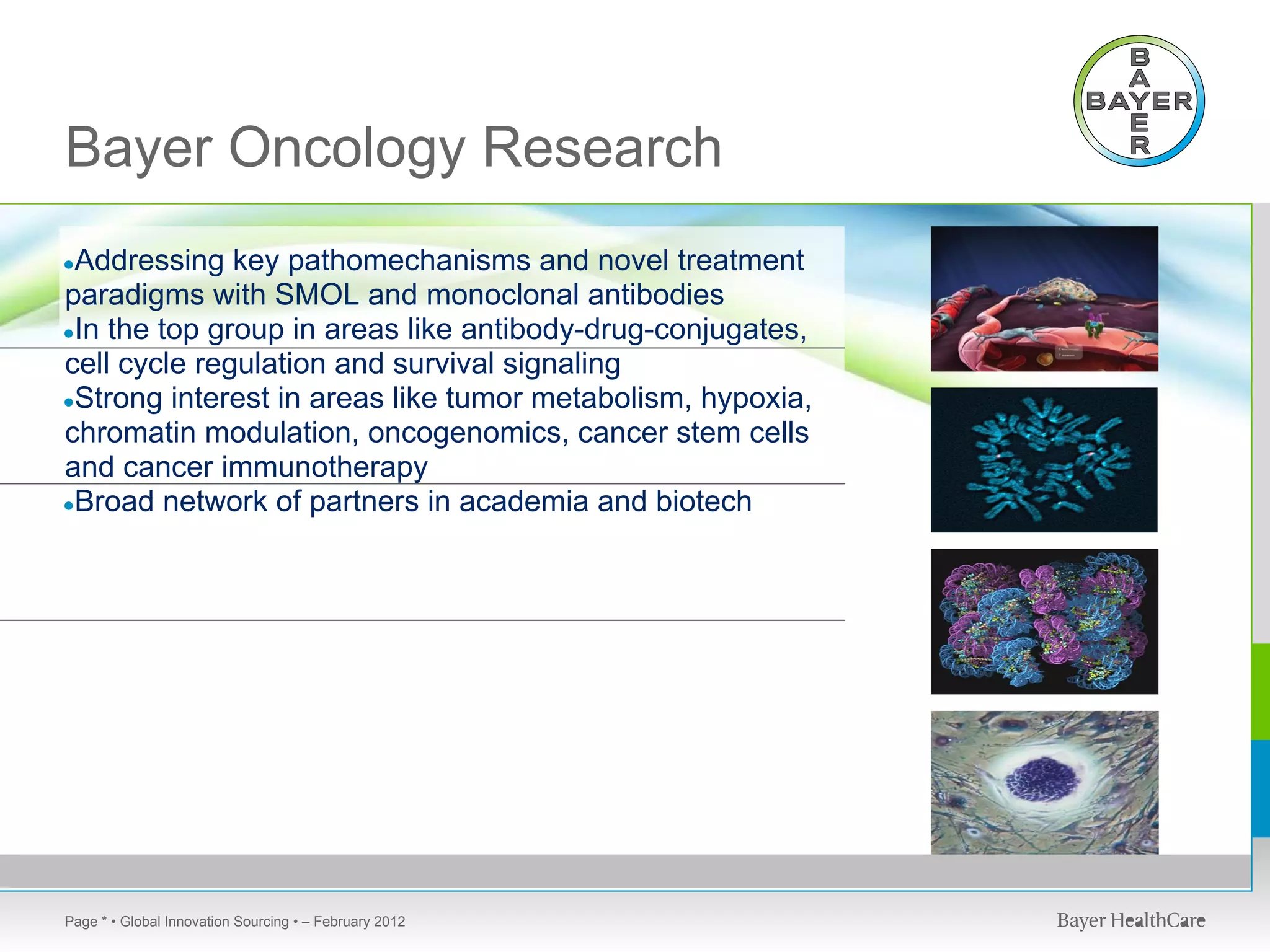 Bayer Oncology Research
●Addressing   key pathomechanisms and novel treatment
paradigms with SMOL and monoclonal antibodies
●In the top group in areas like antibody-drug-conjugates,
cell cycle regulation and survival signaling
●Strong interest in areas like tumor metabolism, hypoxia,
chromatin modulation, oncogenomics, cancer stem cells
and cancer immunotherapy
●Broad network of partners in academia and biotech




Page * • Global Innovation Sourcing • – February 2012
 