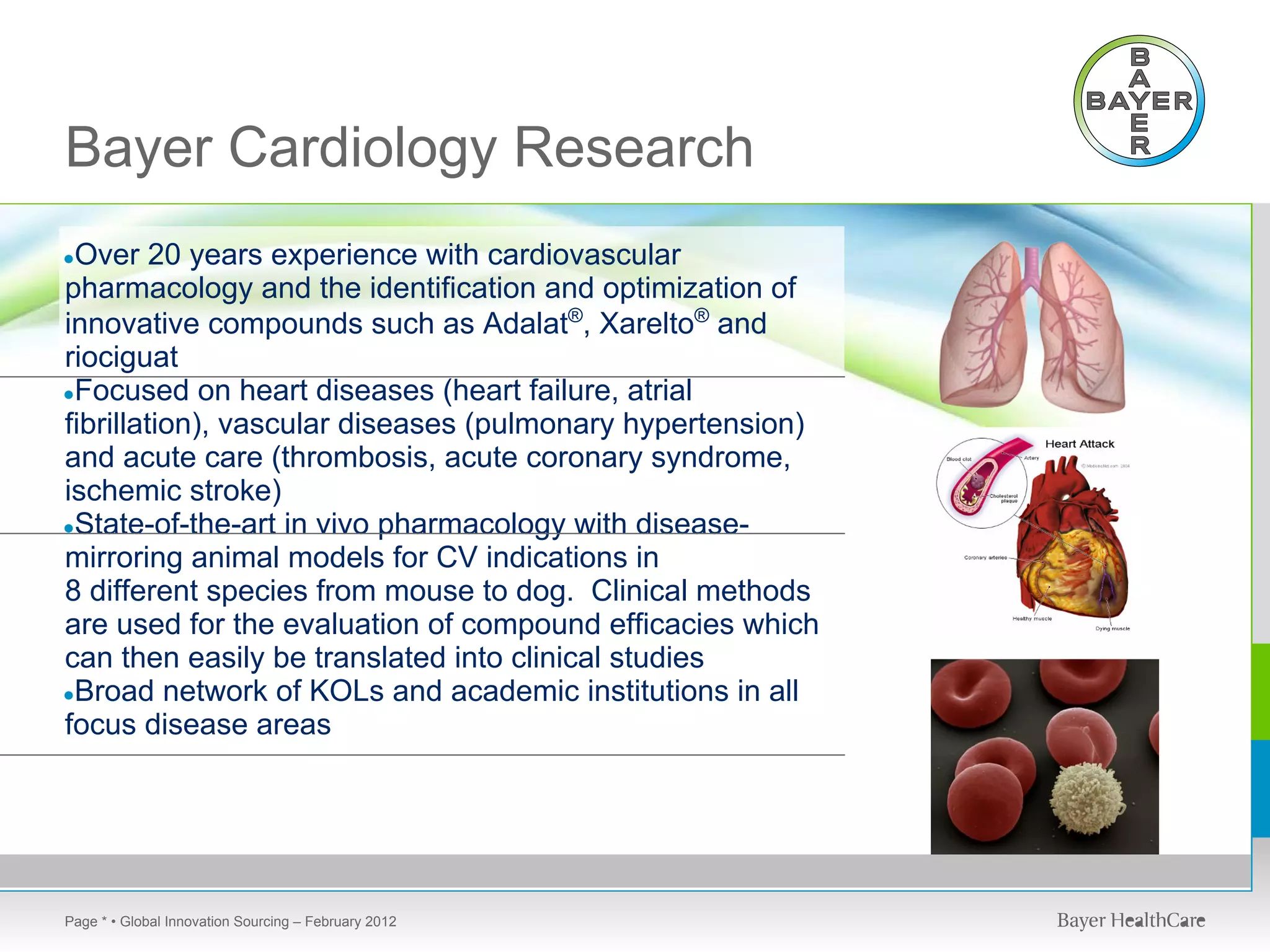 Bayer Cardiology Research
●Over    20 years experience with cardiovascular
pharmacology and the identification and optimization of
innovative compounds such as Adalat®, Xarelto® and
riociguat
●Focused on heart diseases (heart failure, atrial
fibrillation), vascular diseases (pulmonary hypertension)
and acute care (thrombosis, acute coronary syndrome,
ischemic stroke)
●State-of-the-art in vivo pharmacology with disease-
mirroring animal models for CV indications in
8 different species from mouse to dog. Clinical methods
are used for the evaluation of compound efficacies which
can then easily be translated into clinical studies
●Broad network of KOLs and academic institutions in all
focus disease areas




Page * • Global Innovation Sourcing – February 2012
 