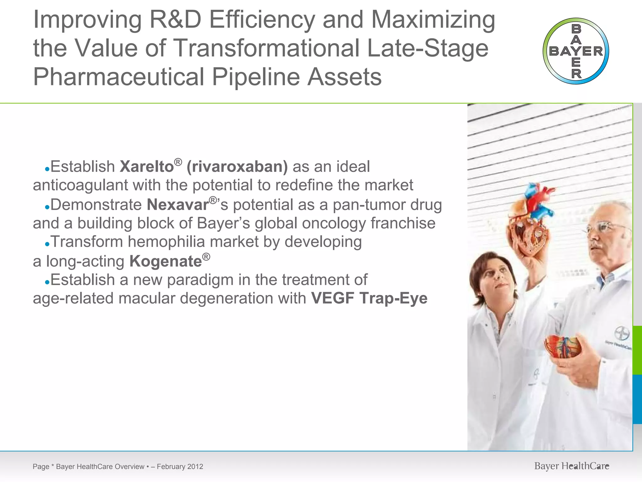 Improving R&D Efficiency and Maximizing
the Value of Transformational Late-Stage
Pharmaceutical Pipeline Assets


   Establish Xarelto® (rivaroxaban) as an ideal
   ●
anticoagulant with the potential to redefine the market
                          ®
  ●Demonstrate Nexavar ’s potential as a pan-tumor drug
and a building block of Bayer’s global oncology franchise
  ●Transform hemophilia market by developing

a long-acting Kogenate®
  ●Establish a new paradigm in the treatment of
age-related macular degeneration with VEGF Trap-Eye




Page * Bayer HealthCare Overview • – February 2012
 