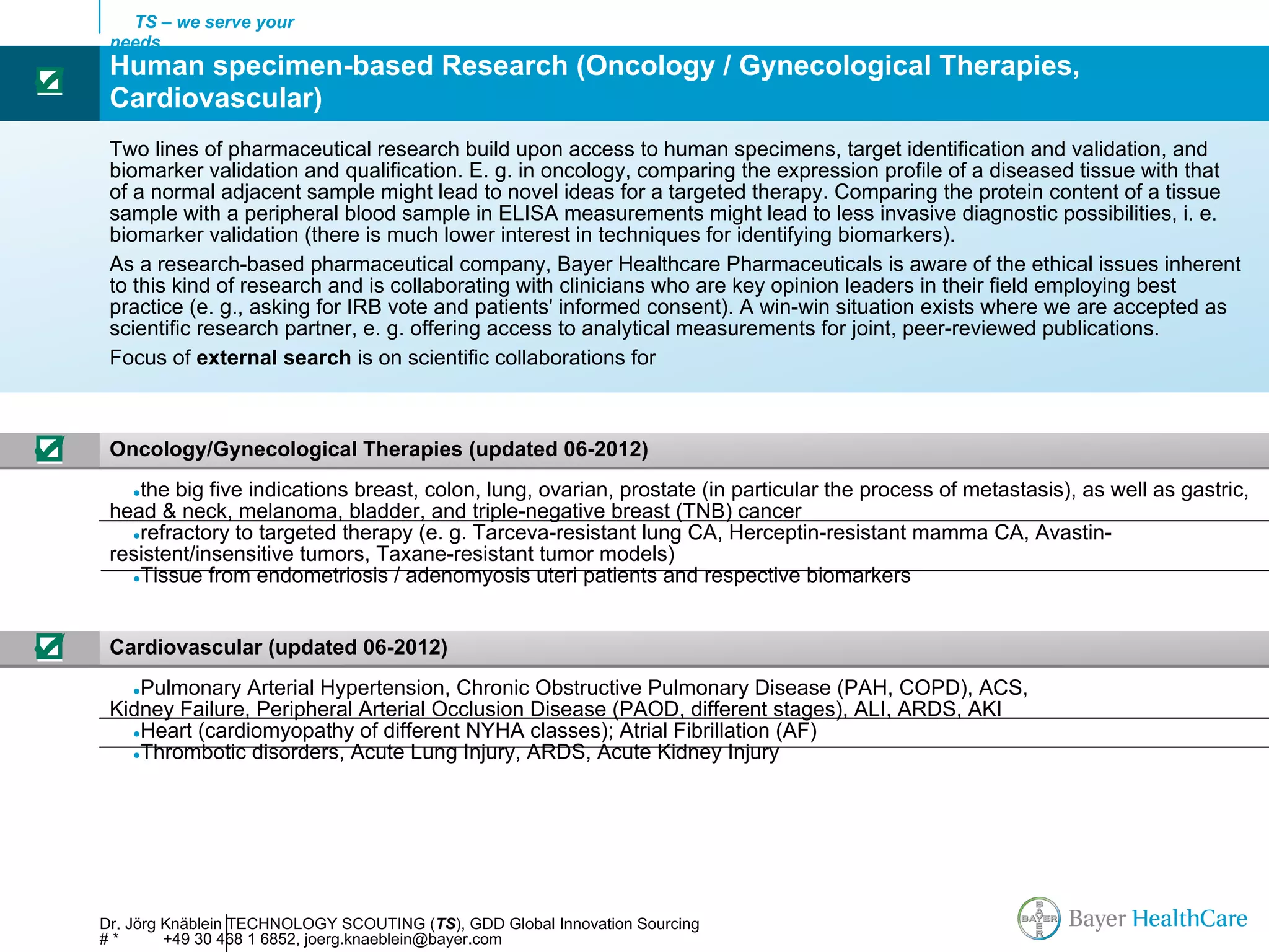 TS – we serve your
     needs
     Human specimen-based Research (Oncology / Gynecological Therapies,
☑
     Cardiovascular)
     Two lines of pharmaceutical research build upon access to human specimens, target identification and validation, and
     biomarker validation and qualification. E. g. in oncology, comparing the expression profile of a diseased tissue with that
     of a normal adjacent sample might lead to novel ideas for a targeted therapy. Comparing the protein content of a tissue
     sample with a peripheral blood sample in ELISA measurements might lead to less invasive diagnostic possibilities, i. e.
     biomarker validation (there is much lower interest in techniques for identifying biomarkers).
     As a research-based pharmaceutical company, Bayer Healthcare Pharmaceuticals is aware of the ethical issues inherent
     to this kind of research and is collaborating with clinicians who are key opinion leaders in their field employing best
     practice (e. g., asking for IRB vote and patients' informed consent). A win-win situation exists where we are accepted as
     scientific research partner, e. g. offering access to analytical measurements for joint, peer-reviewed publications.
     Focus of external search is on scientific collaborations for



☑    Oncology/Gynecological Therapies (updated 06-2012)
       ●the big five indications breast, colon, lung, ovarian, prostate (in particular the process of metastasis), as well as gastric,
     head & neck, melanoma, bladder, and triple-negative breast (TNB) cancer
       ●refractory to targeted therapy (e. g. Tarceva-resistant lung CA, Herceptin-resistant mamma CA, Avastin-
     resistent/insensitive tumors, Taxane-resistant tumor models)
       ●Tissue from endometriosis / adenomyosis uteri patients and respective biomarkers




☑    Cardiovascular (updated 06-2012)
       ●Pulmonary Arterial Hypertension, Chronic Obstructive Pulmonary Disease (PAH, COPD), ACS,
     Kidney Failure, Peripheral Arterial Occlusion Disease (PAOD, different stages), ALI, ARDS, AKI
       ●Heart (cardiomyopathy of different NYHA classes); Atrial Fibrillation (AF)
       ●Thrombotic disorders, Acute Lung Injury, ARDS, Acute Kidney Injury




    Dr. Jörg Knäblein TECHNOLOGY SCOUTING (TS), GDD Global Innovation Sourcing
    #*       +49 30 468 1 6852, joerg.knaeblein@bayer.com
 