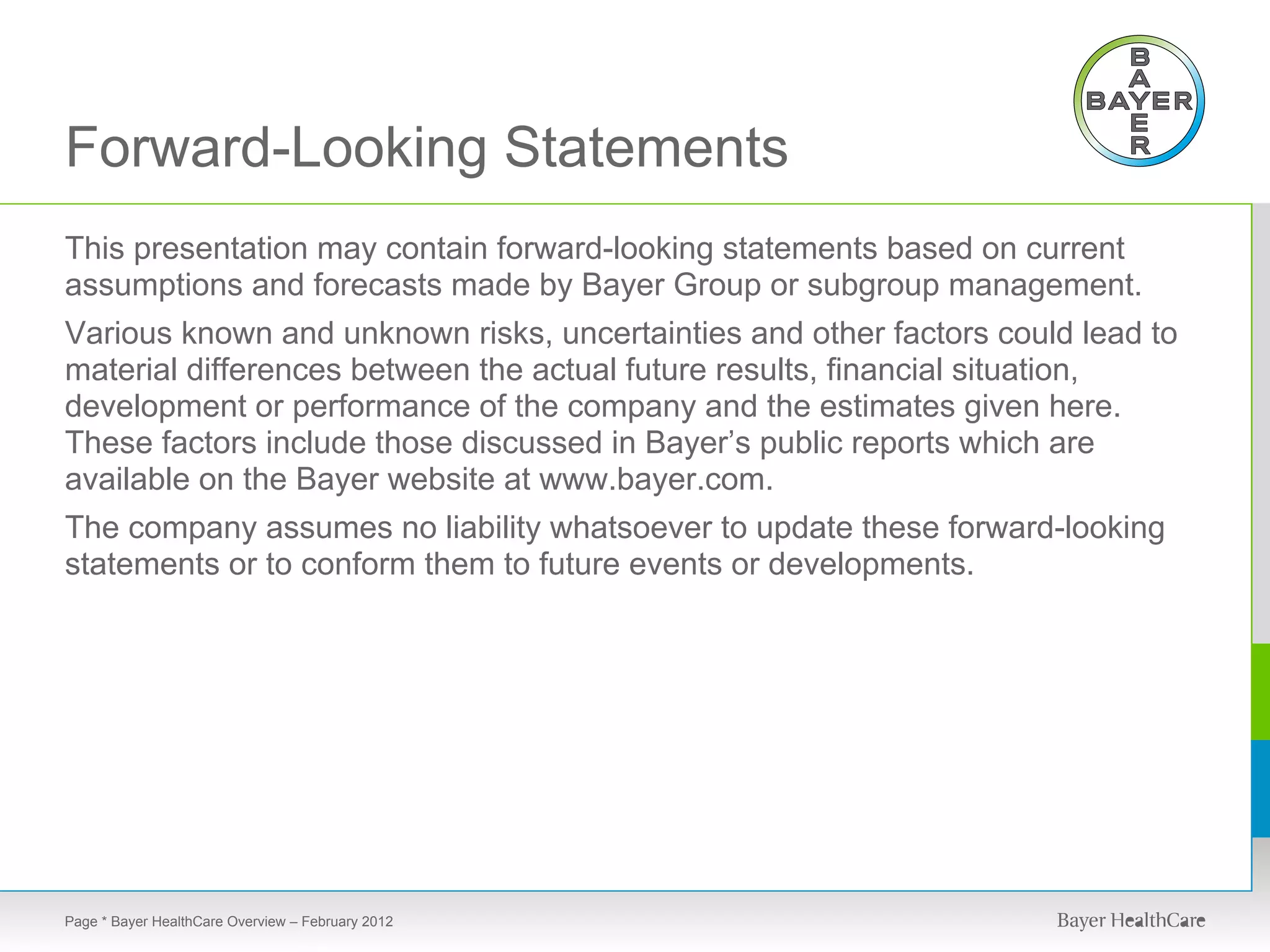 Forward-Looking Statements
This presentation may contain forward-looking statements based on current
assumptions and forecasts made by Bayer Group or subgroup management.
Various known and unknown risks, uncertainties and other factors could lead to
material differences between the actual future results, financial situation,
development or performance of the company and the estimates given here.
These factors include those discussed in Bayer’s public reports which are
available on the Bayer website at www.bayer.com.
The company assumes no liability whatsoever to update these forward-looking
statements or to conform them to future events or developments.




Page * Bayer HealthCare Overview – February 2012
 