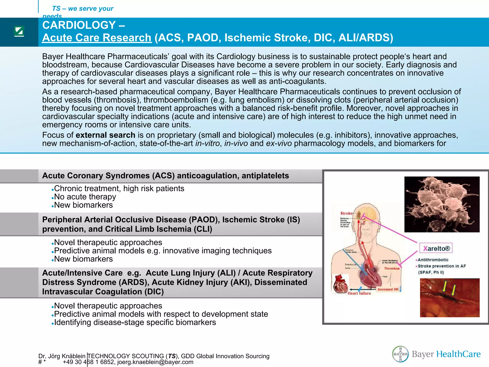 TS – we serve your
     needs
     CARDIOLOGY –
☑
     Acute Care Research (ACS, PAOD, Ischemic Stroke, DIC, ALI/ARDS)
     Bayer Healthcare Pharmaceuticals’ goal with its Cardiology business is to sustainable protect people‘s heart and
     bloodstream, because Cardiovascular Diseases have become a severe problem in our society. Early diagnosis and
     therapy of cardiovascular diseases plays a significant role – this is why our research concentrates on innovative
     approaches for several heart and vascular diseases as well as anti-coagulants.
     As a research-based pharmaceutical company, Bayer Healthcare Pharmaceuticals continues to prevent occlusion of
     blood vessels (thrombosis), thromboembolism (e.g. lung embolism) or dissolving clots (peripheral arterial occlusion)
     thereby focusing on novel treatment approaches with a balanced risk-benefit profile. Moreover, novel approaches in
     cardiovascular specialty indications (acute and intensive care) are of high interest to reduce the high unmet need in
     emergency rooms or intensive care units.
     Focus of external search is on proprietary (small and biological) molecules (e.g. inhibitors), innovative approaches,
     new mechanism-of-action, state-of-the-art in-vitro, in-vivo and ex-vivo pharmacology models, and biomarkers for


     Acute Coronary Syndromes (ACS) anticoagulation, antiplatelets
        ●Chronic treatment, high risk patients
        ●No acute therapy
        ●New biomarkers


     Peripheral Arterial Occlusive Disease (PAOD), Ischemic Stroke (IS)
     prevention, and Critical Limb Ischemia (CLI)
        ●Novel therapeutic approaches
        ●Predictive animal models e.g. innovative imaging techniques
        ●New biomarkers

     Acute/Intensive Care e.g. Acute Lung Injury (ALI) / Acute Respiratory
     Distress Syndrome (ARDS), Acute Kidney Injury (AKI), Disseminated
     Intravascular Coagulation (DIC)
        ●Novel therapeutic approaches
        ●Predictive animal models with respect to development state
        ●Identifying disease-stage specific biomarkers




    Dr. Jörg Knäblein TECHNOLOGY SCOUTING (TS), GDD Global Innovation Sourcing
    #*       +49 30 468 1 6852, joerg.knaeblein@bayer.com
 