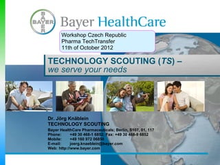 Workshop Czech Republic
       Pharma TechTransfer
       11th of October 2012

TECHNOLOGY SCOUTING (TS) –
we serve your needs




Dr. Jörg Knäblein
TECHNOLOGY SCOUTING
Bayer HealthCare Pharmaceuticals; Berlin, S107, 01, 117
Phone:      +49 30 468-1 6852; Fax: +49 30 468-9 6852
Mobile:     +49 160 972 06850
E-mail:     joerg.knaeblein@bayer.com
Web: http://www.bayer.com
 