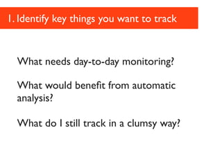 1. Identify key things you want to track


  What needs day-to-day monitoring?

  What would beneﬁt from automatic
  analysis?

  What do I still track in a clumsy way?
 