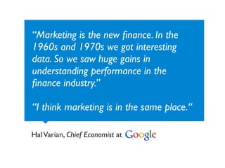 “Marketing is the new ﬁnance. In the
1960s and 1970s we got interesting
data. So we saw huge gains in
understanding performance in the
ﬁnance industry.”

“I think marketing is in the same place.“

Hal Varian, Chief Economist at
 